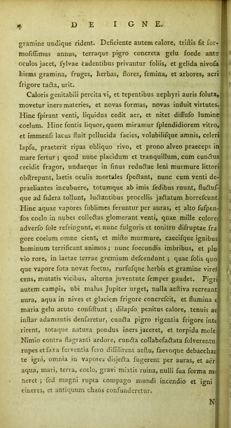 i i gramine undique rident. Deficiente autem calore, triftis fit for- mofiflimus annus, terraque pigro concreta gelu foede anter oculos jacet, fylvae cadentibus privantur foliis, et gelida nivofa hiems gramina, fruges, herbas, flores, femina, et arbores, acri frigore tada, urit. Caloris genitabili percita vi, et tepentibus zephyri auris foluta, movetur iners materies, et novas formas, novas induit virtutes. Hinc fpirant venti, liquidus cedit aer, et nitet diffufo lumine coelum. Hinc fontis liquor, quem miramur fplendidiorem vitro, ct immenfi lacus fluit pellucida facies, volnbilifque amnis, celeri lapfu, praeterit ripas obliquo rivo, et prono alveo praeceps in mare fertur ; quod nunc placidum et tranquillum, cum eundus cecidit fragor, undaeque in finus redudae leni murmure littori obftrepunt, laetis oculis mortales fpedant, nunc cum venti de praeliantes incubuere, totumque ab imis fedibns ruunt, fluduf- que ad fidera tollunt, ludantibus procellis jadatum horrefeunt Hinc aquae vapores fiiblimes feruntur per auras, et alto fufpen- fos coelo in nubes colledas glomerant venti, quae mille colore: adverfo fole refringunt, et nunc fulgoris et tonitru difruptae fra gore coelum omne cient, et mifto murmure, caecifque ignibus hominum terrificant animos; nunc foecundis imbribus, et plu vio rore, in laetae terrae gremium defeendunt ; quae folis quo que vapore fota novat foetus, rurfufque herbis et gramine vire! cens, mutatis vicibus, alterna juventute femper gaudet. Pigri autem campis, ubi malus Jupiter urget, nulla aeftiva recreant aura, aqua in nives et glaciem frigore concrefcit, et flumina e maria gelu acuto confiftunt ; diiapfo penitus calore, tenuis ae inftar adamantis denfaretur, eunda pigro rigentia frigore inte rirent, totaque natura pondus iners jaceret, et torpida mole Nimio contra flagranti ardore, eunda collabefadata folverentu rupes etfaxa ferventia fero diflilirent aeflu, faevoque debacchai te igni, omnia in vapores disjeda fugerent per auras, et aer aqua, mari, terra, coelo, gravi mixtis ruina, nulli fua forma m neret ; fed magni rupta compago mundi incendio et igni cineres, et antiquum chaos confunderetur. F a i ii <! N