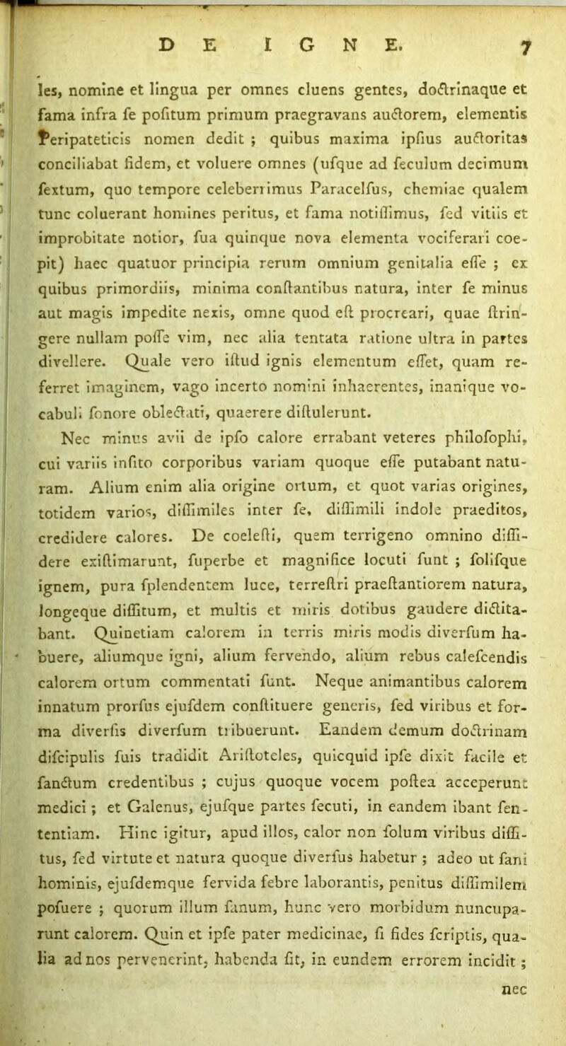 les, nomine et lingua per omnes cluens gentes, do&rinaque et fama infra fe pofitum primum praegravans au&orem, elementis Peripateticis nomen dedit ; quibus maxima ipfius auftoritas conciliabat fidem, et voluere omnes (ufque ad feculum decimum fextum, quo tempore celeberrimus Paracelfus, chemiae qualem tunc coluerant homines peritus, et fama notifiimus, fed vitiis et improbitate notior, fua quinque nova elementa vociferari coe- pit) haec quatuor principia rerum omnium genitalia efle ; cx quibus primordiis, minima conflantibus natura, inter fe minus aut magis impedite nexis, omne quod eft procreari, quae ftrin- gere nullam pofle vim, nec alia tentata ratione ultra in partes divellere. Qiiale vero illud ignis elementum effet, quam re- ferret imaginem, vago incerto nomini inhaerentes, inanique vo- cabuli fonore oble&ati, quaerere dillulerunt. Nec minus avii de ipfo calore errabant veteres philofophi, cui variis infito corporibus variam quoque effe putabant natu- ram. Alium enim alia origine ortum, et quot varias origines, totidem varios, difiimiles inter fe, difiimili indole praeditos, credidere calores. De coelefli, quem terrigeno omnino diffi- dere exiflimarunt, fuperbe et magnifice locuti funt ; folifque ignem, pura fplendentcm luce, terreftri praeflantiorem natura, longeque diffitum, et multis et miris dotibus gaudere didlita- bant. Quinetiam calorem in terris miris modis diverfum ha- buere, aliumque igni, alium fervendo, alium rebus calefcendis calorem ortum commentati funt. Neque animantibus calorem innatum prorfus ejufdem confiituere generis, fed viribus et for- ma diverfis diverfum tiibuerunt. Eandem demum doctrinam difcipulis fuis tradidit Aridotcles, quicquid ipfe dixit facile et fan&um credentibus ; cujus quoque vocem poflea acceperunt medici; et Galenus, ejufque partes fecuti, in eandem ibant fen- tentiam. Hinc igitur, apud illos, calor non folum viribus diffi- tus, fed virtute et natura quoque diverlus habetur ; adeo ut fani hominis, ejufdemque fervida febre laborantis, penitus diffimilem pofuere ; quorum illum fanum, hunc vero morbidum nuncupa- runt calorem. Quin et ipfe pater medicinae, fi fides feriptis, qua- lia ad nos pervenerint, habenda fit, in eundem errorem incidit; nec
