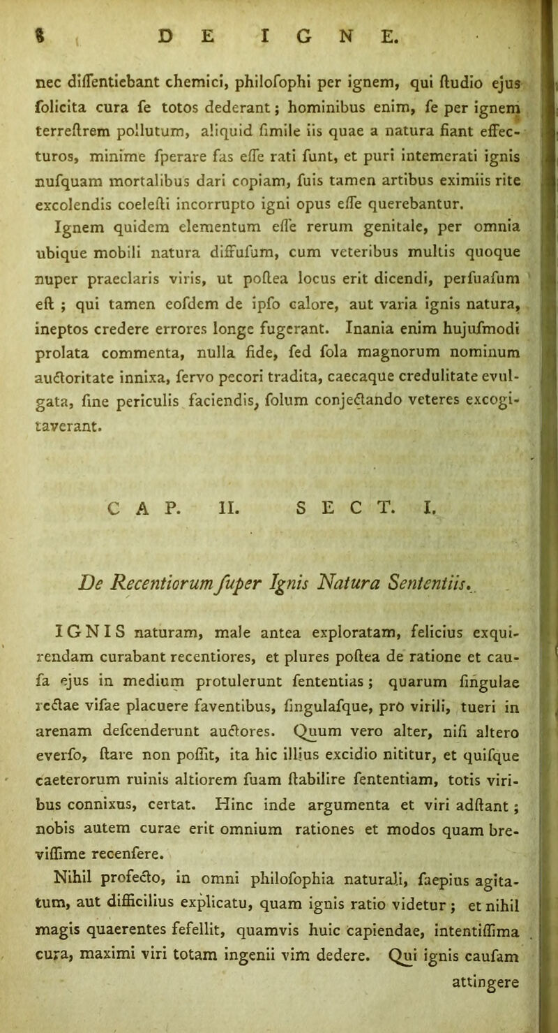 nec difTentiebant chemici, philofophi per ignem, qui fludio ejus folicita cura fe totos dederant; hominibus enim, fe per ignem terreftrem pollutum, aliquid fimile iis quae a natura fiant effec- turos, minime fperare fas effe rati funt, et puri intemerati ignis nufquam mortalibus dari copiam, fuis tamen artibus eximiis rite excolendis coelefti incorrupto igni opus effe querebantur. Ignem quidem elementum effe rerum genitale, per omnia ubique mobili natura diffufum, cum veteribus multis quoque nuper praeclaris viris, ut pollea locus erit dicendi, perfuafum eft ; qui tamen eofdem de ipfo calore, aut varia ignis natura, ineptos credere errores longe fugerant. Inania enim hujufmodi prolata commenta, nulla fide, fed fola magnorum nominum auCtoritate innixa, fervo pecori tradita, caecaque credulitate evul- gata, fine periculis faciendis, folum conjectando veteres excogi- taverant. C A P. II. S E C T. I. De Recentiorum fuper Ignis Natura Sententiis... IGNIS naturam, male antea exploratam, felicius exqui- rendam curabant recentiores, et plures poftea de ratione et cau- fa ejus in medium protulerunt fententias; quarum fingulae rcCtae vifae placuere faventibus, fingulafque, pro virili, tueri in arenam defcenderunt auCtores. Quum vero alter, nifi altero everfo, (lare non poffit, ita hic illius excidio nititur, et quifque caeterorum ruinis altiorem fuam ftabilire fententiam, totis viri- bus connixus, certat. Hinc inde argumenta et viri adftant; nobis autem curae erit omnium rationes et modos quam bre- viffime recenfere. Nihil profeclo, in omni philofophia naturali, faepius agita- tum, aut difficilius explicatu, quam ignis ratio videtur ; et nihil magis quaerentes fefellit, quamvis huic capiendae, intentiffima cura, maximi viri totam ingenii vim dedere. Qui ignis caufam attingere
