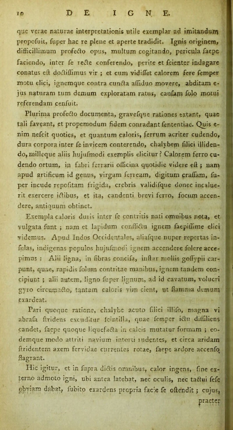 que verae naturae interpretationis utile exemplar ad imitandum propofuii, fuper hac re plene et aperte tradidit. Ignis originem, difficillimum profedto opus, multum cogitando, pericula faepe faciendo, inter fe re&e conferendo, perite et fcienter indagare conatus eft doftiffimus vir ; et cum vidiflet calorem fere femper motu elici, ignemque contra cunfta affiduo movere, abditam e- jus naturam tum demum exploratam ratus, caufajn folo motui referendam cenfuit. Plurima profedto documenta, gravefque rationes extant, quae tali faveant, et propemodum fidem conradant fententiae. Quis e- nim nefeit quoties, et quantum caloris, ferrum acriter cudendo, dura corpora inter fe invicem conterendo, chalybem filici illiden- do, milleque aliis hujufmodi exemplis elicituri Calorem ferro cu- dendo ortum, in fabri ferrarii officina quotidie videre eft ; nam apud artificum id genus, virgam feneam, digitum craffam, fu- per incude repofitam frigida, crebris validifque donec incalue- rit exercere itfibus, et ita, candenti brevi ferro, focum accen- dere, antiquum obtinet. Exempla caloris duiis inter fe contritis nati omnibus nota, et vulgata funt ; nam ct lapidum conflidu ignem faepiffime elici videmus. Apud Indos Occidentales, aliafque nuper repertas in- fulas, indigenas populos hujufn.oc- ignem accendere folere acce- pimus : Alii ligna, in fibras concifa, indar mollis goffypii car- punt, quae, rapidis foiurn contritae manibus, ignem tandem con- cipiunt ; alii autem, ligno fuper lignum» ad id cavatum, volucri gyro circumacto, tqntam caloris vim cient, ut fiamma demum exardeat. Pari quoque ratione, chalybe acuto filici illifo, magna vi abrafa firidens excuditur icintilla, quae femper idtu diffiliens candet, faepe quoque liquefaifta in calcis mutatur formam ; eo- demque modo attriti naviuin intorti ludentes, et circa aridam ftridentem axem fervidae currentes rotae, faepe ardore accenfo flagrant. Hic igitur, et in fiipra dictis omnibus, calor ingens, fine ex- terno admoto igni, ubi antea latebat, nec oculis, nec taftui fefe obviam dabat, lubito exardens propria facie fe oftendit; cujus.