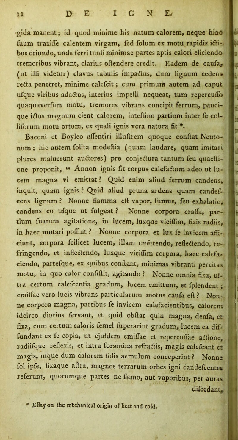 gida manent; id quod minime his natum calorem, neque hinc fuum traxiffe calentem virgam, fed folum ex motu rapidis idi- bus oriundo, unde ferri tunli minimae partes aptis calori eliciendo tremoribus vibrant, clarius oftendere credit. Eadem de caufa, (ut illi videtur) clavus tabulis impadus, dura lignum ceden» reda penetret, minime calefcit; cura primum autem ad caput ufque viribus adadus, interius impelli nequeat, tum repercuffo quaquaverfum motu, tremores vibrans concipit ferrum, pauci- que idus magnum cient calorem, inteftino partium inter fe col- liforum motu ortum, ex quali ignis vera natura fit *. Baconi et Boyleo aflentiri illuftrem quoque confiat Neuto- num ; hic autem folita modeftia (quam laudare, quam imitari plures maluerunt audores) pro conjedura tantum feu quaelli- one proponit, “ Annon ignis fit corpus calefadum adeo ut lu- cem magna vi emittat ? Quid enim aliud ferrum candens, inquit, quam ignis ? Quid aliud pruna ardens quam candef- cens lignum ? Nonne flamma eft vapor, fumus, feu exhalatio* candens eo ufque ut fulgeat ? Nonne corpora craifa, par- tium fuarum agitatione, in lucem, luxque viciffim, fixis radiis, in haec mutari pofiint ? Nonne corpora et lux fe invicem affi- ciunt, corpora fcilicet lucem, illam emittendo, refledendo, re- fringendo, et infledendo, luxque viciffim corpora, haec calefa- ciendo, partefque, ex quibus confiant, minimas vibranti percitas motu, in quo calor confifiit, agitando ? Nonne omnia fixa, ul- tra certum calefcentia gradum, lucem emittunt, et fplendent; emiffae vero lucis vibrans particularum motus caufa eft ? Non- ne corpora magna, partibus fe invicem calefacientibus, calorem idcirco diutius fervant, et quid obftat quin magna, denfa, et fixa, cum certum caloris femel fuperarint gradum, lucem ea dif- fundant ex fe copia, ut ejufdem emiffae et repercuffae adione, radiifque reflexis, et intra foramina refradis, magis calefcant et magis, ufque dum calorem folis aemulum conceperint ? Nonne fol ipfe, fixaque aftra, magnos terrarum orbes igni candefcentes referunt, quorumque partes ne fumo, aut vaporibus, per auras difcedanty * Eflay on the mtchanical origin of heat and cold.