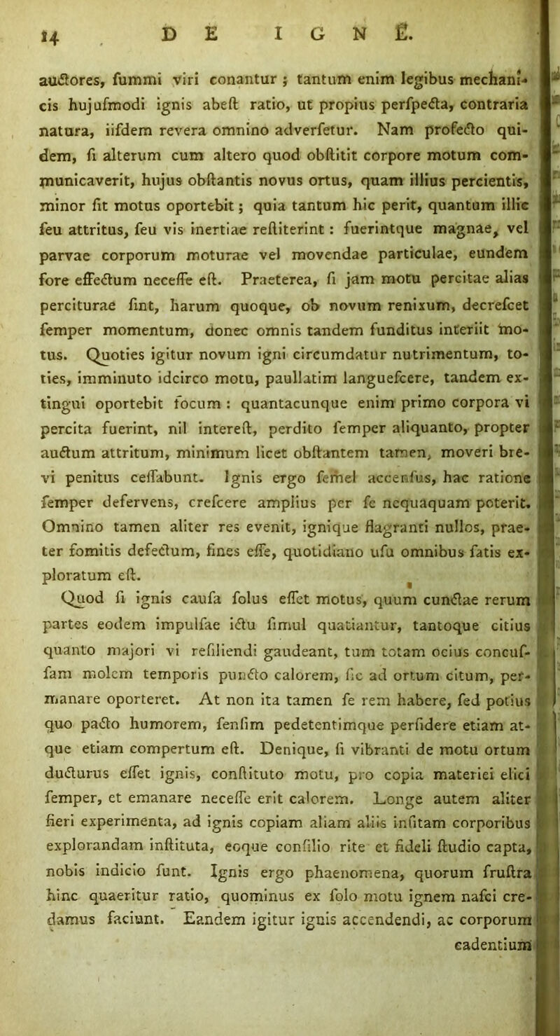 *4 au&ores, fummi viri conantur ; tantum enim legibus mecham- cis hujufmodi ignis abeft ratio, ut propius perfpedta, contraria natura, iifdem revera omnino adverfetur. Nam profero qui- dem, fi alterum cum altero quod obftitit corpore motum com- municaverit, hujus obftantis novus ortus, quam illius percientis, minor fit motus oportebit; quia tantum hic perit, quantum illic feu attritus, feu vis inertiae reftiterint: fuerintque magnae, vel parvae corporum moturae vel movendae particulae, eundem fore effedum necefle eft. Praeterea, fi jam motu percitae alias perciturae fint, harum quoque, ob novum renixum, decrefcet femper momentum, donec omnis tandem funditus interiit tno- tus. Quoties igitur novum igni circumdatur nutrimentum, to- ties, imminuto idcirco motu, paullatim languefcere, tandem ex- tingui oportebit focum : quantacunque enim primo corpora vi percita fuerint, nil intereft, perdito femper aliquanto, propter auftum attritum, minimum licet obftantem tamen, moveri bre- vi penitus ceiTabunt. Ignis ergo femel accentus, hac ratione femper defervens, crefcere amplius per fc nequaquam poterit. Omnino tamen aliter res evenit, ignique flagranti nullos, prae- ter fomitis defectum, fines efie, quotidiano ufu omnibus fatis ex- ploratum eft. Quod fi ignis caufa folus effet motus, quum cun<5iae rerum partes eodem impulfae i<£tu fimul quatiantur, tantoque citius quanto majori vi refiliendi gaudeant, tum totam ocius concuf- fam molem temporis pundto calorem, fic ad ortum citum, per- manare oporteret. At non ita tamen fe rem habere, fed potius quo pa<£to humorem, fenfim pedetentimque perfidere etiam at- que etiam compertum eft. Denique, fi vibranti de motu ortum ducturus eflet ignis, conftituto motu, pro copia materiei elici femper, et emanare necefle erit calorem. Longe autem aliter fieri experimenta, ad ignis copiam aliam aliis infitam corporibus explorandam inftituta, eoque confilio rite et fideli ftudio capta, nobis indicio funt. Ignis ergo phaenomena, quorum fruftra hinc quaeritur ratio, quominus ex folo motu ignem nafei cre- damus faciunt. Eandem igitur ignis accendendi, ac corporum cadentium