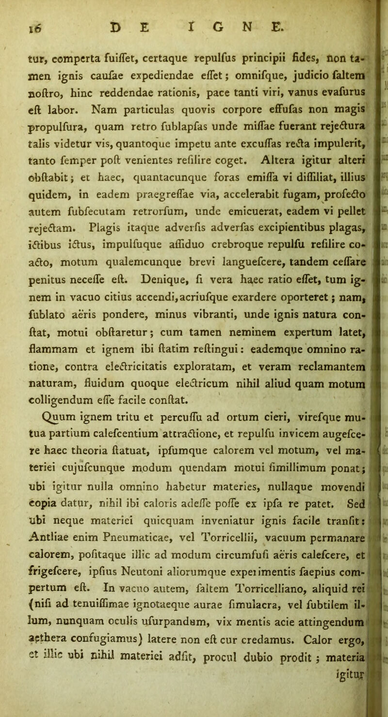 tur, comperta fuiflet, certaque repulfus principii fides, non ta- men ignis caufae expediendae effet; omnifque, judicio faltem noftro, hinc reddendae rationis, pace tanti viri, vanus evafurus eft labor. Nam particulas quovis corpore effufas non magis talis videtur vis, quantoque impetu ante excuflas reifla impulerit, tanto femper poft venientes refilire coget. Altera igitur alteri obftabit; et haec, quantacunque foras emifla vi diffiliat, illius I $ quidem, in eadem praegreflae via, accelerabit fugam, profedo autem fubfecutam retrorfum, unde emicuerat, eadem vi pellet reje&am. Plagis itaque adverfis adverfas excipientibus plagas, a iftibus iftus, impulfuque affiduo crebroque repulfu refilire co- a<So, motum qualemcunque brevi languefcere, tandem celfare penitus necefle eft. Denique, fi vera haec ratio eflet, tum ig- nem in vacuo citius accendi,acriufque exardere oporteret; nam, fublato aeris pondere, minus vibranti, unde ignis natura con- ftat, motui obftaretur; cum tamen neminem expertum latet, flammam et ignem ibi ftatim reftingui: eademque omnino ra- tione, contra ele&ricitatis exploratam, et veram reclamantem naturam, fluidum quoque electricum nihil aliud quam motum colligendum efle facile conftat. Quum ignem tritu et percuflu ad ortum cieri, virefque mu- tua partium calefcentium attradlione, et repulfu invicem augefce- re haec theoria ftatuat, ipfumque calorem vel motum, vel ma- < teriei cujufcunque modum quendam motui fimillimum ponat j J ubi igitur nulla omnino habetur materies, nullaque movendi I copia datur, nihil ibi caloris adefle pofle ex ipfa re patet. Sed ubi neque materiei quicquam inveniatur ignis facile tranfit: Antliae enim Pneumaticae, vel Torricellii, vacuum permanare calorem, pofitaque illic ad modum circumfufx aeris calefcere, et frigefcere, ipfius Neutoni aliorumque experimentis faepius com- pertum eft. In vacuo autem, faltem Torricelliano, aliquid rei (nifi ad tenuiffimae ignotaeque aurae flmulacra, vel fubtilem il- lum, nunquam oculis ufurpandum, vix mentis acie attingendum a?thera confugiamus) latere non eft cur credamus. Calor ergo, et jllic ubi nihil materiei adfit, procul dubio prodit ; materia propulfura, quam retro fublapfas unde miflae fuerant rejedtura