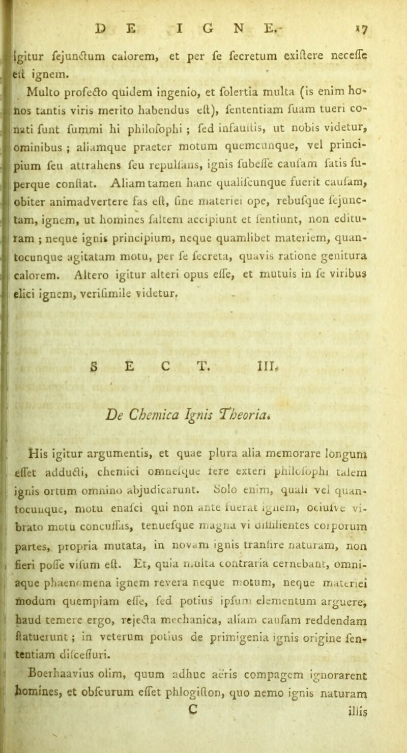 igitur fejundlum calorem, et per fe fecretum exiftere necefle eli ignem. Multo profedlo quidem ingenio, et folertia multa (is enim ho* i Hos tantis viris merito habendus efl), fententiam fuam tueri co- nati iunt fummi hi philofophi ; fed infaudis, ut nobis videtur, ominibus ; aliamque praeter motum quemcunque, vel princi- pium feu attrahens feu repullans, ignis lubefle caulam latis fu- perque conflat. Aliam tamen hanc qualilcunque fuerit caulam, obiter animadvertere fas eft, line materiei ope, rcbufque fejunc- tam, ignem, ut homines faltem accipiunt et lentiunt, non editu* i ram ; neque ignis principium, neque quamlibet mateiiem, quan- tocunque agitatam motu, per fe fecreta, quavis ratione genitura calorem. Altero igitur alteri opus elfe, et mutuis in fe viribus elici ignem, verilimile videtur. S E C T. III< De Chcmica Ignis Theoria* His igitur argumentis, et quae plura alia memorare longum dfet addudi, chemici omneique tere exteri philofophi talem : ignis ortum omnino abjudicarunt, bolo enim, quali vel quan- tocunquc, motu enaici qui non ante fuerat ignem, ociuive vi- brato motu concuiras, tenuefque magna vi uiiiilientes coiporum partes, propria mutata, in novam ignis tranhre naturam, non fieri poffe vifum efl. Et, quia multa contraria cernebant, omni- aque phaenr mena ignem revera neque motum, neque materiei modum quempiam elfe, fed potius ipfum elementum arguere, haud temere ergo, rejetfa mechanica, aliam caufam reddendam ftatueiunt ; in veterum potius de primigenia ignis origine len- tentiam dilcefluri. Boerhaavius olim, quum adhuc acris compagem ignorarent homines, et obfcurum effet phlogiflon, quo nemo ignis naturam C iliis