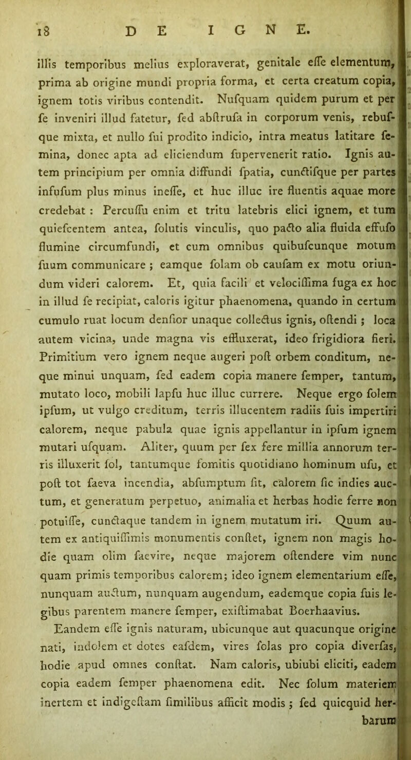 illis temporibus melius exploraverat, genitale effe elementum, prima ab origine mundi propria forma, et certa creatum copia, ignem totis viribus contendit. Nufquam quidem purum et per fe inveniri illud fatetur, fed abflrufa in corporum venis, rebuf- que mixta, et nullo fui prodito indicio, intra meatus latitare fe- mina, donec apta ad eliciendum fupervenerit ratio. Ignis au- tem principium per omnia diffundi fpatia, cunftifque per partes infufum plus minus ineffe, et huc illuc ire fluentis aquae more credebat : Percuffu enim et tritu latebris elici ignem, et tum quiefcentem antea, folutis vinculis, quo paflo alia fluida effufo flumine circumfundi, et cum omnibus quibufcunque motum fuum communicare ; eamque folam ob caufam ex motu oriun- dum videri calorem. Et, quia facili et velociflima fuga ex hoc in illud fe recipiat, caloris igitur phaenomena, quando in certum cumulo ruat locum denflor unaque colleftus ignis, oflendi ; loca autem vicina, unde magna vis effluxerat, ideo frigidiora fieri, i Primitium vero ignem neque augeri poft orbem conditum, ne- que minui unquam, fed eadem copia manere femper, tantum, mutato loco, mobili lapfu huc illuc currere. Neque ergo folem tl ipfum, ut vulgo creditum, terris illucentem radiis fuis impertiri X calorem, neque pabula quae ignis appellantur in ipfum ignem • mutari ufquam. Aliter, quum per fex fere millia annorum ter- ris illuxerit fol, tantumque fomitis quotidiano hominum ufu, et < poft tot faeva incendia, abfumptum fit, calorem fic indies auc- tum, et generatum perpetuo, animalia et herbas hodie ferre non potuiffe, cunctaque tandem in ignem mutatum iri. Quum au- i tem ex antiquiffimis monumentis conflet, ignem non magis ho- die quam olim faevire, neque majorem oftendere vim nunc quam primis temporibus calorem; ideo ignem elementarium effe, nunquam auftum, nunquam augendum, eademque copia fuis le-1 gibus parentem manere femper, exiftimabat Boerhaavius. Eandem effe ignis naturam, ubicunque aut quacunque origine nati, indolem et dotes eafdem, vires folas pro copia diverfas,’ hodie apud omnes conflat. Nam caloris, ubiubi eliciti, eadem copia eadem femper phaenomena edit. Nec folum materiem inertem et indigcftam fimilibus afficit modis ; fed quicquid her- barum I