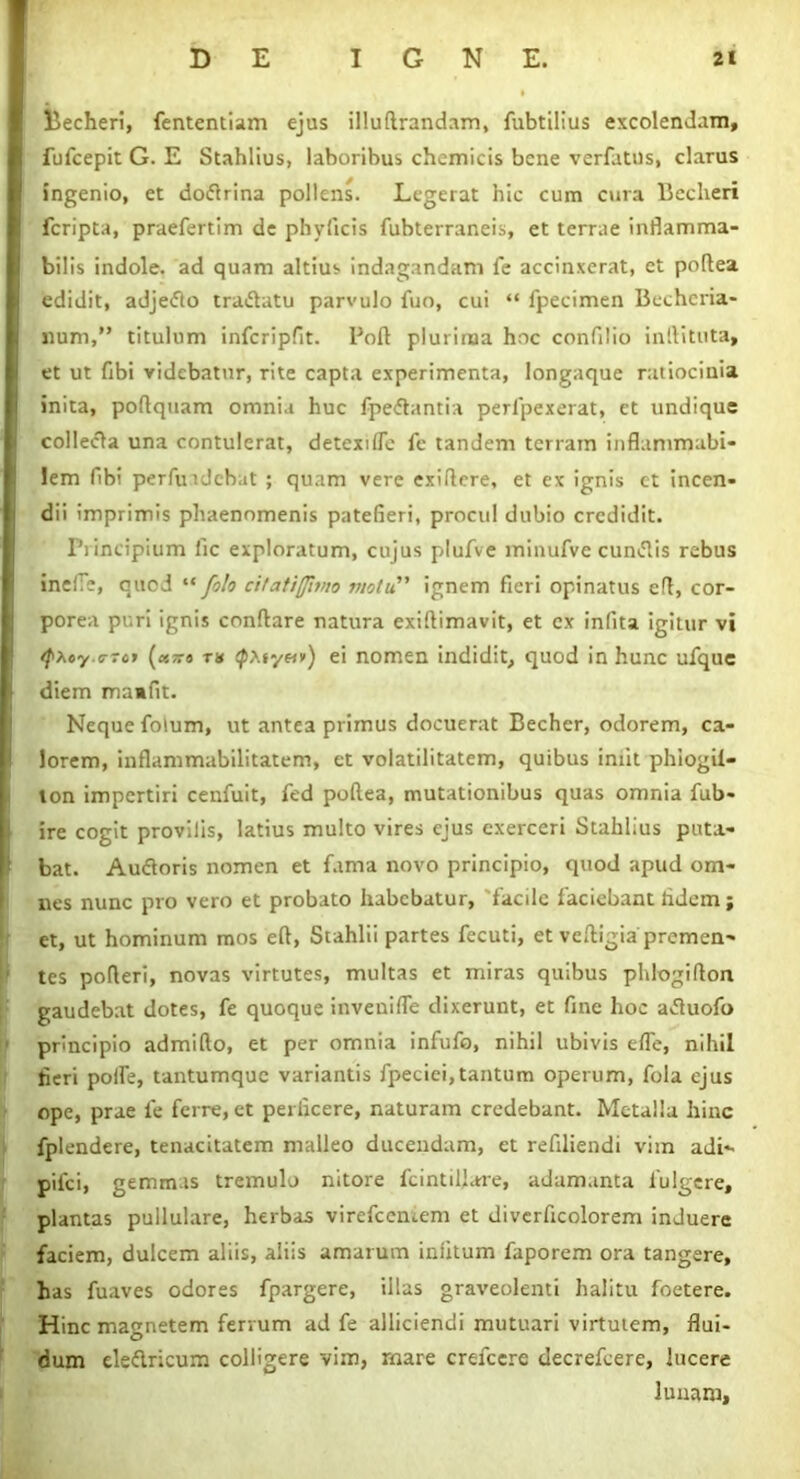 Becheri, fententiam ejus illuftrandam, fubtilius excolendam, fufcepit G. E Stahlius, laboribus chemicis bene verfatus, clarus ingenio, et dodrina pollens. Legerat hic cum cura Bccheri fcripta, praefertim de phyiicis fubterraneis, et terrae inflamma- bilis indole, ad quam altius indagandam fe accinxerat, et podea edidit, adjedo tradatu parvulo fuo, cui “ fpecimen Bcchcria- num,” titulum infcripfit. lJod plurima hoc confilio i nili tuta, et ut fibi videbatur, rite capta experimenta, longaque ratiocinia inita, podquam omnia huc fpedantia perl'pexerat, et undique colleda una contulerat, detexte fe tandem terram inflammabi- Iem fibi perfuiJcbat ; quam vere exidere, et ex ignis et incen- dii imprimis phaenomenis patefieri, procul dubio credidit. Principium lic exploratum, cujus plufve minufve eundis rebus ineiTe, quod “ folo citatiffimo motu ignem fieri opinatus efl, cor- porea puri ignis conflare natura exiflimavit, et ex infita igitur vi ^Aey.e-re» (oc?ro th <pAsy«») ei nomen indidit, quod in hunc ufque diem mamfit. Neque folum, ut antea primus docuerat Becher, odorem, ca- lorem, inflammabilitatem, et volatilitatem, quibus iniit phiogil- ton impertiri cenfuit, fed podea, mutationibus quas omnia fub- ire cogit provilis, latius multo vires ejus exerceri Stahlius puta- bat. Audoris nomen et fama novo principio, quod apud om- nes nunc pro vero et probato habebatur, 'facile faciebant fidem ; et, ut hominum mos efl, Stahlii partes fecuti, et vefligia premen- tes poderi, novas virtutes, multas et miras quibus phlogidon gaudebat dotes, fe quoque invenifle dixerunt, et fine hoc aduofo principio admido, et per omnia infufo, nihil ubivis ede, nihil fieri poife, tantumque variantis fpeciei,tantum operum, fola ejus ope, prae fe ferre, et perficere, naturam credebant. Metalla hinc fplendere, tenacitatem malleo ducendam, et refiliendi vim adi- pilei, gemmis tremulo nitore fcintil!are, adamanta fulgere, plantas pullulare, herbas virefeemem et divcrficolorem induere faciem, dulcem aliis, aliis amarum infitum faporem ora tangere, has fuaves odores fpargere, illas graveolenti halitu foetere. Hinc magnetem ferrum ad fe alliciendi mutuari virtutem, flui- dum eledricum colligere vim, mare crefcere decrefcere, lucere lunam.