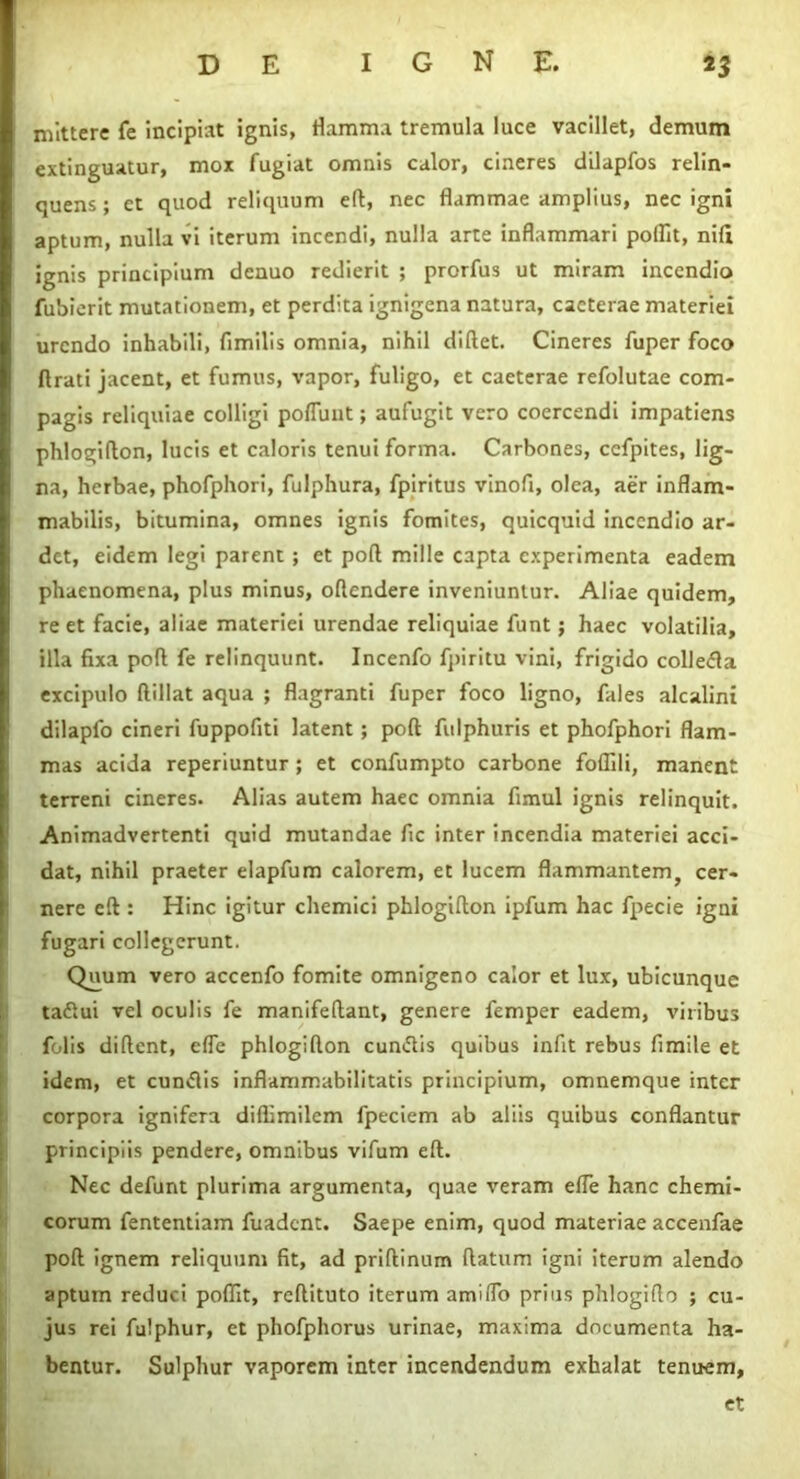 mittere fe incipiat ignis, flamma tremula luce vacillet, demum extinguatur, mox fugiat omnis calor, cineres dilapfos relin- quens ; et quod reliquum eft, nec flammae amplius, nec igni aptum, nulla vi iterum incendi, nulla arte inflammari polfit, nili ignis principium dcnuo redierit ; prorfus ut miram incendio fubierit mutationem, et perdita ignigena natura, cacterae materiei urendo inhabili, fimilis omnia, nihil diftet. Cineres fuper foco lirati jacent, et fumus, vapor, fuligo, et caeterae refolutae com- pagis reliquiae colligi poliunt; aufugit vero coercendi impatiens phlogiflon, lucis et caloris tenui forma. Carbones, ccfpites, lig- na, herbae, phofphori, fulphura, fpiritus vinofl, olea, aer inflam- mabilis, bitumina, omnes ignis fomites, quicquid incendio ar- det, eidem legi parent ; et poli mille capta experimenta eadem phaenomena, plus minus, oltendere inveniuntur. Aliae quidem, re et facie, aliae materiei urendae reliquiae funt; haec volatilia, illa fixa pofl fe relinquunt. Incenfo fpiritu vini, frigido colle<fla excipulo ftillat aqua ; flagranti fuper foco ligno, fales alcalini dilapfo cineri fuppofiti latent ; poft fitlphuris et phofphori flam- mas acida reperiuntur ; et confumpto carbone foflili, manent terreni cineres. Alias autem haec omnia fimul ignis relinquit. Animadvertenti quid mutandae fic inter incendia materiei acci- dat, nihil praeter elapfum calorem, et lucem flammantem, cer- nere eft : Hinc igitur chemici phlogifton ipfum hac fpecie igni fugari collegerunt. Quum vero accenfo fomite omnigeno calor et lux, ubicunque tadlui vel oculis fe manifeftant, genere femper eadem, viribus folis dident, efle phlogifton cun&is quibus infit rebus fimile et idem, et cuntftis inflammabilitatis principium, omnemque inter corpora ignifera diflimilem fpeciem ab aliis quibus conflantur principiis pendere, omnibus vifum eft. Nec defunt plurima argumenta, quae veram efle hanc chemi- corum fententiam fuadent. Saepe enim, quod materiae accenfae poft ignem reliquum fit, ad priftinum ftatum igni iterum alendo aptum reduci poflit, reftituto iterum amiflo prius phlogifto ; cu- jus rei fulphur, et phofphorus urinae, maxima documenta ha- bentur. Sulphur vaporem inter incendendum exhalat tenuem, et