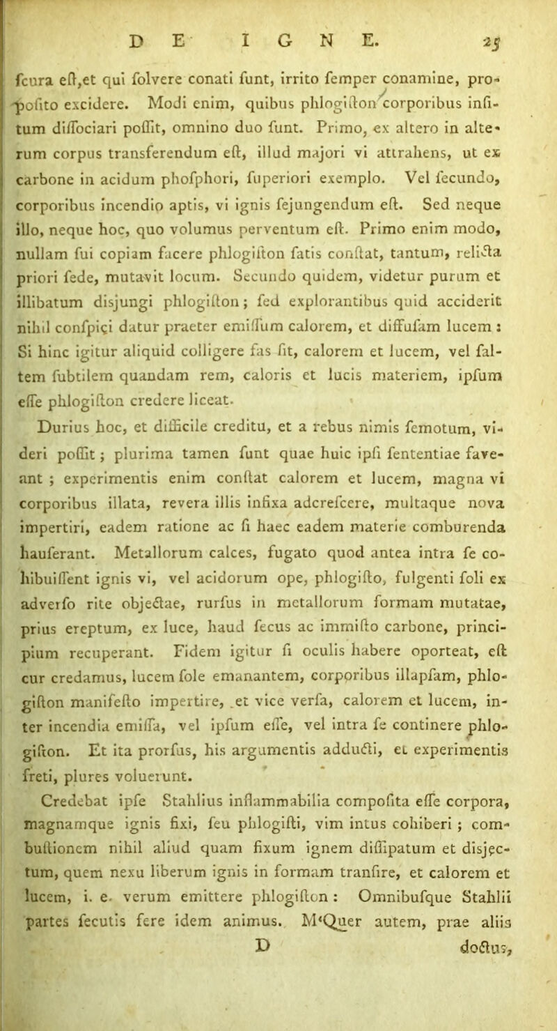 fcura eft,et qui folvere conati funt, irrito femper conamine, pro- pofito excidere. Modi enim, quibus phlogifton^corporibus infi- tum diflociari poffit, omnino duo funt. Primo, ex altero in alte- rum corpus transferendum eft, illud majori vi attrahens, ut ex carbone in acidum phofphori, fuperiori exemplo. Vel fecundo, j corporibus incendio aptis, vi ignis fejungendum eft. Sed neque , illo, neque hoc, quo volumus perventum eft. Primo enim modo, 1 nullam fui copiam facere phlogifton fatis conftat, tantum, relifla ' priori fede, mutavit locum. Secundo quidem, videtur purum et : illibatum disjungi phlogifton; fed explorantibus quid acciderit nihil confpi^i datur praeter em i Ilum calorem, et diffulam lucem 5 Si hinc igitur aliquid colligere fas fit, calorem et lucem, vel fal- tem fubtilem quandam rem, caloris et lucis materiem, ipfum efle phlogifton credere liceat. Durius hoc, et difficile creditu, et a rebus nimis femotum, vi- deri poffit; plurima tamen funt quae huic ipfi fententiae fave- ant ; experimentis enim conftat calorem et lucem, magna vi corporibus illata, revera illis infixa adcrefcere, multaque nova impertiri, eadem ratione ac fi haec eadem materie comburenda liauferant. Metallorum calces, fugato quod antea intra fe co- hibui flent ignis vi, vel acidorum ope, phlogifto, fulgenti foli ex adverfo rite obje&ae, rurfus in metallorum formam mutatae, prius ereptum, ex luce, haud fecus ac immifto carbone, princi- pium recuperant. Fidem igitur fi oculis habere oporteat, eft cur credamus, lucem fole emanantem, corporibus illapfam, phlo- gifton manifefto impertire, et vice verfa, calorem et lucem, in- ter incendia emifla, vel ipfum efle, vel intra fe continere phlo- gifton. Et ita prorfus, his argumentis adduifti, ei experimentis freti, plures voluer unt. Credebat ipfe Stahlius inflammabilia compofita efle corpora, magnamque ignis fixi, feu phlogifti, vim intus cohiberi ; com- buitioncm nihil aliud quam fixum ignem diffipatum et disjec- tum, quem nexu liberum ignis in formam tranfire, et calorem et lucem, i. e- verum emittere phlogifton : Omnibufque Stahlii partes fecutis fere idem animus. M‘Quer autem, prae aliis D doflus.