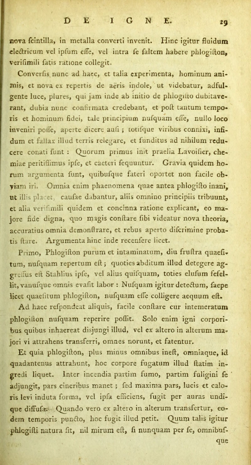 nova fcintilla, in metalla converti invenit. Hinc igitur fluidum electricum vel ipfum efle, vel intra fe faltem habere phlogifton, verifimili fatis ratione collegit. Converfis nunc ad haec, et talia experimenta, hominum ani- mis, et nova ex repertis de aeris indole, ut videbatur, adful- gente luce, plures, qui jam inde ab initio de phlogitto dubitave- rant, dubia nunc confirmata credebant, et poft tantum tempo- ris et hominum fidei, tale principium nufquam efle, nullo loco inveniri polle, aperte dicere aufi ; totifque viribus connixi, infi- dum et fallax illud terris rciegare, et funditus ad nihilum redu- cere conati funt : Quorum primus init praelia Lavoifier, che- miae peritiflimus ipfe, et caeteri fequuntur. Gravia quidem ho- rum argumenta funt, quibufque fateri oportet non facile ob- yiam iri. Omnia enim phaenomena quae antea phlogifto inani, ut illis pia er caufae dabantur, aliis omnino principiis tribuunt, et alia verifimili quidem et concinna ratione explicant, eo ma- jore fide digna, quo magis conftare fibi videatur nova theoria, accuratius omnia demonftrare, et rebus aperto difcrimine proba- tis (lare. Argumenta hinc inde recenfere licet. Primo, Phlogifton purum et intaminatum, diu fruftra quaefi* tum, nufquam repertum eft; quoties abditum illud detegere ag- greifus eft Stahlius ipfe, vel alius quilquam, toties elufum fefel- lit, vanufque omnis evafit labor : Nufquam igitur detedum, faepe licet quaetitum phlogifton, nufquam effe colligere aequum eft. Ad haec refpondeat aliquis, facile conftare cur intemeratum phlogifton nufquam reperire poflit. Solo enim igni corpori- bus quibus inhaereat disjungi illud, vel ex altero in alterum ma- jori vi attrahens transferri, omnes norunt, et fatentur. Et quia phlogifton, plus minus omnibus ineft, omniaque, id quadantenus attrahunt, hoc corpore fugatum illud ftatim in- gredi liquet, later incendia partim fumo, partim fuligini fe adjungit, pars cineribus manet ; fed maxima pars, lucis et calo- ris levi induta forma, vel ipfa efficiens, fugit per auras undi- que diffufa. Quando vero ex altero in alterum transfertur, eo- dem temporis pundo, hoc fugit illud petit. Quum talis igitur phlcgifti natura fit, nil mirum eft, fi nunquam per fe, omnibuf- que