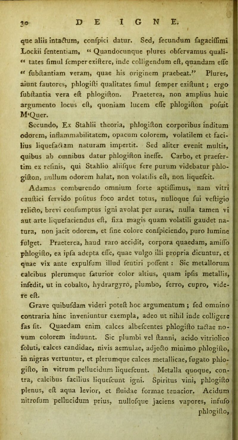 3® que aliis intaftum, confpici datur. Sed, fecundum fagaciflimi Lockii fententiam, “ Quandocunquc plures obfervamus quali- “ tates fimul femperexiftere, inde colligendum eft, quandam efle *f fubftantiam veram, quae his originem praebeat.” Plures, aiunt fautores, phlogifti qualitates fimul femper exiftunt; ergo fubftantia vera eft phlogifton. Praeterea, non amplius huic argumento locus eft, quoniam lucem efle phlogifton pofuit M‘Quer. Secundo, Ex Stahlii theoria, phlogifton corporibus inditum odorem, inflammabilitatem, opacum colorem, volatilem et faci- lius liquefaciam naturam impertit. Sed aliter evenit multis, quibus ab omnibus datur phlogifton ineffe. Carbo, et praefer- tim ex relinis, qui Stahlio aliifque fere purum videbatur phlo- gifton, nullum odorem halat, non volatilis eft, non liquefcit. Adamas comburendo omnium forte aptiffimus, nam vitri cauftici fervido politus foco ardet totus, nulloque fui veftigio relicto, brevi confumptus igni avolat per auras, nulla tamen vi aut arte liquefaciendus eft, fixa magis quam volatili gaudet na- tura, non jacit odorem, et fine colore confpiciendo, puro lumine fulget. Praeterea, haud raro accidit, corpora quaedam, amilTo phlogifto, ea ipfa adepta efle, quae vulgo illi propria dicuntur, et quae vix ante expulfum illud fentiri pollent : Sic metallorum calcibus plerumque faturior color altius, quam ipfis metallis, infedit, ut in cobalto, hydrargyro, plumbo, ferro, cupro, vide- re eft. Grave quibufdam videri poteft hoc argumentum ; fed omnino contraria hinc inveniuntur exempla, adeo ut nihil inde colligere fas fit. Quaedam enim calces albefcentes phlogifto tadae no- vum colorem induunt. Sic plumbi vel ftanni, acido vitriolico foluti, calces candidae, nivis aemulae, adjedlo minimo phlogifto, in nigras vertuntur, et plerumque calces metallicae, fugato phlo- gifto, in vitrum pellucidum liquefcunt. Metalla quoque, con- tra, calcibus facilius liquefcunt igni. Spiritus vini, phlogifto plenus, eft aqua levior, et fluidae formae tenacior. Acidum nitrofum pellucidum prius, nullofque jaciens vapores, infufo phlogifto,