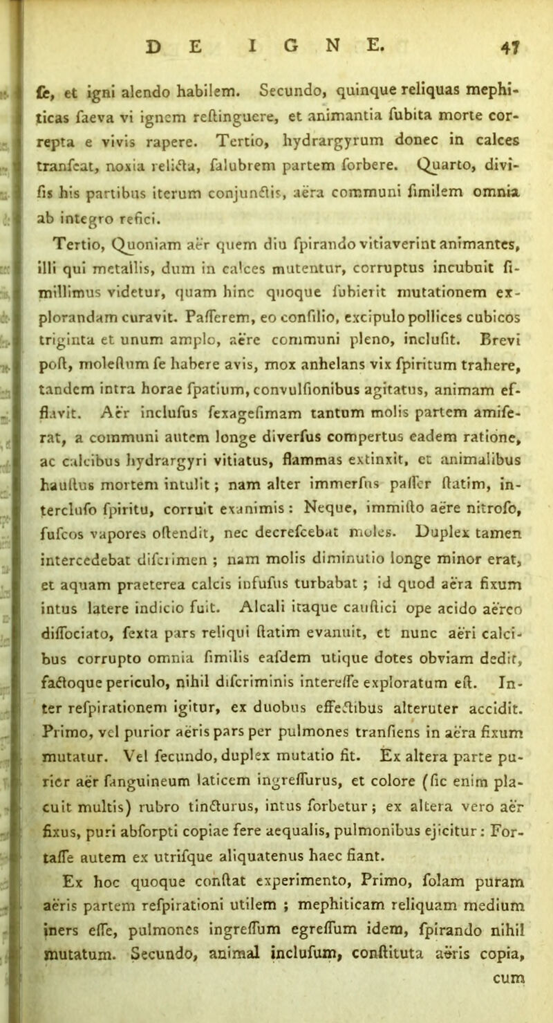 Ce, et igni alendo habilem. Secundo, quinque reliquas mephi- ticas faeva vi ignem redinguere, et animantia fubita morte cor- repta e vivis rapere. Tertio, hydrargyrum donec in calces tranfeat, noxia reliifta, falubrem partem forbere. Quarto, divi- fis his partibus iterum conjunflis, aera communi fimilem omnia ab integro refici. Tertio, Quoniam aer quem diu fpirando vitiaverint animantes, illi qui metallis, dum in calces mutentur, corruptus incubuit fi- millimus videtur, quam hinc quoque fuhierit mutationem ex- plorandam curavit. Paflerem, eo confilio, excipulo pollices cubicos triginta et unum amplo, aere communi pleno, inclufit. Brevi pod, moledum fe habere avis, mox anhelans vix fpiritum trahere, tandem intra horae fpatium, convulfionibus agitatus, animam ef- flavit. Aer inclufus fexagefimam tantum molis partem amife- rat, a communi autem longe diverfus compertus eadem ratione, ac calcibus hydrargyri vitiatus, flammas extinxit, et animalibus haultus mortem intulit; nam alter immerfns paller ftatim, in- terclufo fpiritu, corruit exanimis : Neque, immido aere nitrofo, fufeos vapores odendit, nec decrefcebat moles. Duplex tamen intercedebat diferimen ; nam molis diminutio longe minor erat, et aquam praeterea calcis infufus turbabat ; id quod aera fixum intus latere indicio fuit. Alcali itaque caudici ope acido aereo dilfociato, fexta pars reliqui flatim evanuit, et nunc aeri calci- bus corrupto omnia fimilis eafdem utique dotes obviam dedit, fafloque periculo, nihil diferiminis interefle exploratum ed. In- ter refpirationem igitur, ex duobus effeftibus alteruter accidit. Primo, vel purior aeris pars per pulmones tranfiens in aera fixum mutatur. Vel fecundo, duplex mutatio fit. Ex altera parte pu- rior aer fanguineum laticem ingreflurus, et colore (fic enim pla- cuit multis) rubro tin&urus, intus forbetur; ex altera vero aer fixus, puri abforpti copiae fere aequalis, pulmonibus ejicitur: For- taffe autem ex utrifque aliquatenus haec fiant. Ex hoc quoque condat experimento, Primo, folam puram aeris partem refpirationi utilem ; mephiticam reliquam medium iners ede, pulmones ingreflum egreffum idem, fpirando nihil mutatum. Secundo, animal inclufum, conftituta aSris copia, cum