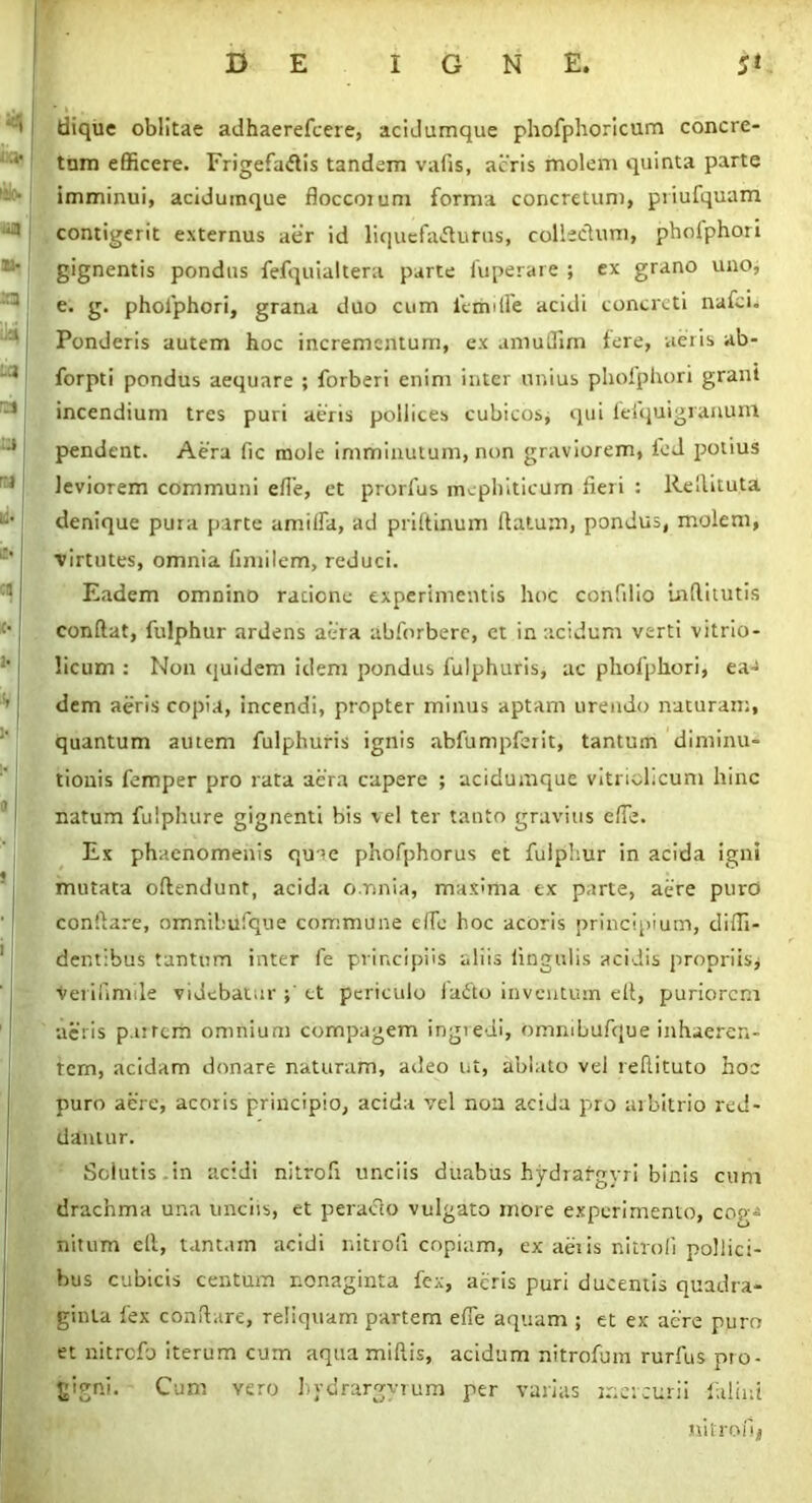 diquc oblitae adhaerefcere, acidumque phofphoricum concre- tam efficere. Frigefaftis tandem vafis, acris molem quinta parte imminui, aciduinque floccorum forma concretum, priufquam contigerit externus aer id liquefacturus, collectum, phofphori gignentis pondus fefquialtera parte fuperare ; ex grano uno, e. g. pholphori, grana duo cum femifle acidi concreti nafci. Ponderis autem hoc incrementum, ex amuOTim fere, aeris ab- forpti pondus aequare ; forberi enim inter unius phofphori graut incendium tres puri aeris pollices cubicos* qui feiquigranunl pendent. Aera fic mole imminutum, non graviorem, ied potius leviorem communi efle, et prorfus mephiticum fleri : Re ili tuta denique pura parte amilfa, ad priitinum flatum, pondus, molem, ■virtutes, omnia flmilem, reduci. Eadem omnino racione experimentis hoc confilio Lnflitutis conflat, fulphur ardens aera ahforbere, ct in acidum verti vitrio- licum : Non quidem idem pondus fulphuris, ac phofphori, ea- dem aeris copia, incendi, propter minus aptam urendo naturam, quantum autem fulphuris ignis abfumpferit, tantum diminu- tionis femper pro rata aera capere ; aciduinque vitrichcum hinc natum fulphure gignenti bis vel ter tanto gravius efle. Ex phaenomenis quae phofphorus et fulphur in acida igni mutata oftendunt, acida omnia, maxima ex parte, aere puro conflare, omnibiifque commune efle hoc acoris principium, diffi- dentibus tantum inter fe principiis aliis Angulis acidis propriis* veriflmile videbatur ; ct periculo fadto inventum efl, puriorem aeris p.urcm omnium compagem ingredi, ommbufque inhaeren- tem, acidam donare naturam, adeo ut, ablato vel reflituto hoc puro aere, acoris principio, acida vel non aciJa pro arbitrio red- damur. Solutis.in acidi nitrofl unciis duabus hydraf-gyri binis cum drachma una unciis, et peracto vulgato more experimento, cog- nitum efl, tantam acidi nitrofl copiam, ex aeiis nitrofl pollici- bus cubicis centum nonaginta fex, acris puri ducentis quadra- ginta fex conflare, reliquam partem efle aquam ; et ex aere puro et nitrefo iterum cum aquamiftis, acidum nitrofuin rurfus pro- gigni. Cum vero hvdrargyrum per varias mercurii falini nitrofl*