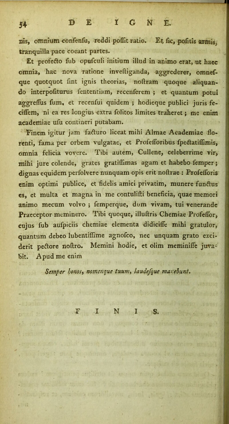 nis, omnium confenfu, reddi poffit ratio. Et fic, pofitis armis-, tranquilla pace coeant partes. Et profefto fub opufculi initium illud in animo erat, ut haec omnia, hac nova ratione inveftiganda, aggrederer, omnef- que quotquot fint ignis theorias, noftram quoque aliquan- do interpofiturus fententiam, recenferem ; et quantum potui aggreflus fum, et recenfui quidem ; hodieque publici juris fe- ciffem, ni ea res longius extra folitos limites traheret; me enim academiae ufu contineri putabam. Finem igitur jam fafturo liceat mihi Almae Academiae flo- renti, fama per orbem vulgatae, et Profefforibus fpetfatiflimis, omnia felicia vovere. Tibi autem, Cullene, celeberrime vir, mihi jure colende, grates gratilfimas agam et habebo femper; dignas equidem perfolvere nunquam opis erit noftrae : Profefforis enim optimi publice, et fidelis amici privatim, munere fun<5tus es, et multa et magna in me contulifti beneficia, quae memori animo mecum volvo ; femperque, dum vivam, tui venerande Praeceptor meminero. Tibi quoque, illuftris Chemiae Profeflor, cujus fub aufpiciis chemiae elementa didicifle mihi gratulor, quantum debeo lubentiffime agnofco, nec unquam grato exci- derit peftore noflro. Memini hodie, et olim meminifie juva^ bit. Apud me enim Semper honos, nomenque tuum, laudefque manebunt. FINIS.