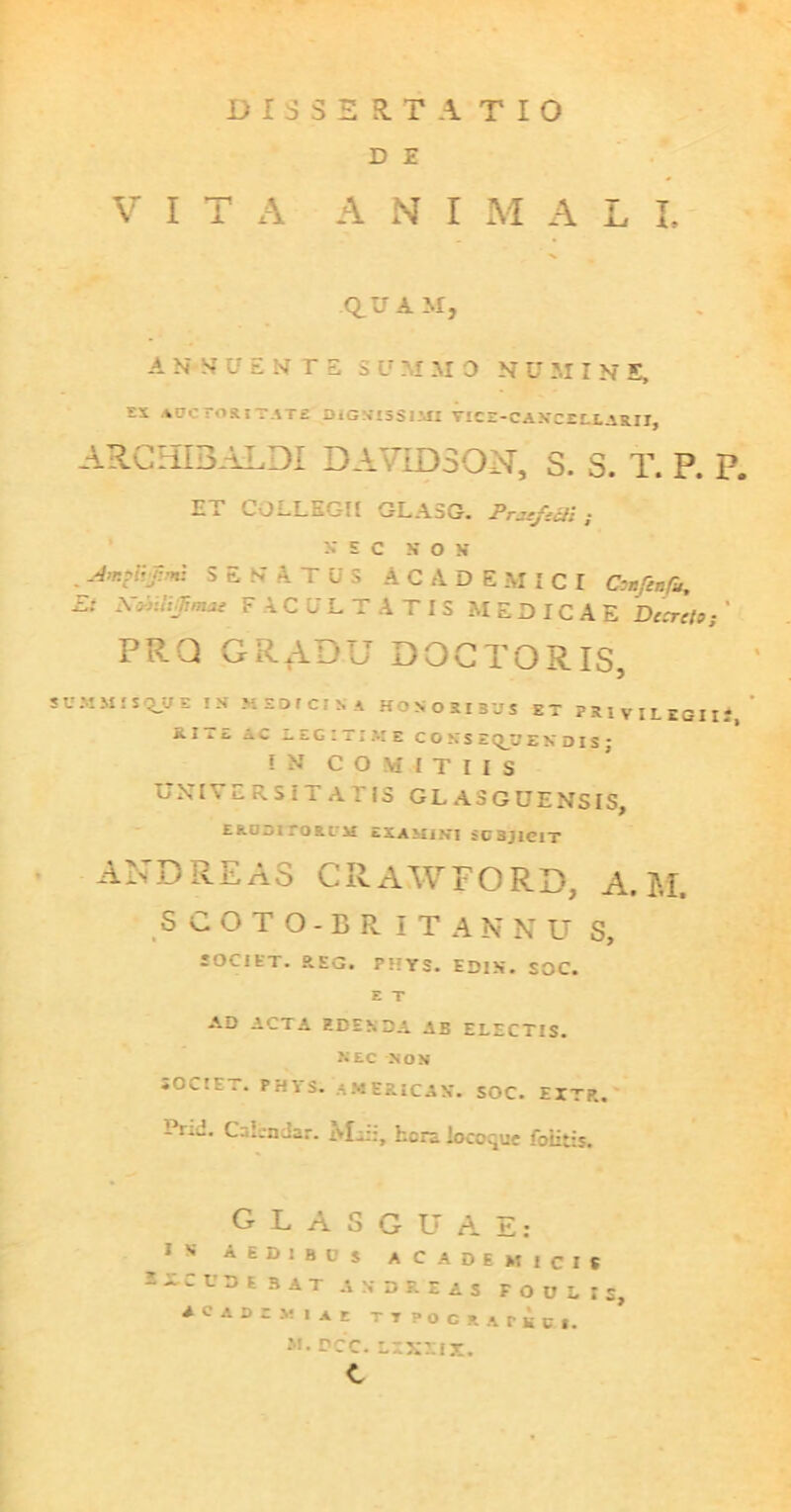 D E VITA ANI M A L I. QUAM, A N-M U E N T S S U M M 0 N U M I N E, ES AUCTORITATE DlG NT5SI MI TICZ-C AHCELLAEII, ARCHIBALDI DAVIDSON, 3. S. T. P. P. ET COLLEGII GLA5G. Pm-fett; X E C X O X S E N' A. T U' S ACADEMICI Confini, Ei Xviiijimae FACULTATIS MEDICAE Decreto; ' PRQ GRADU DOCTORIS, SUMMIS QJJ E IH MSOtClSl HONORIBUS ET PRIVILEGII.-, S.ITE AC LEGITIME CONSEQUENDIS; IN COMITIIS UNIVERSITATIS GLA3GUENSIS, ERDDirORLM £XAMIN*I SCSJICIT AND REAS CRAWFORD, A. M. SCOTO-BR ITANNU S, SOCIET. REG. PHTS. ED1X. SOC. E T AD ACTA EDENDA AB ELECTIS. nec non SOCIET. PHYS. AMERICA*. SOC. EXTR. Prid. CsLn Jar. Msi:, hera iocoque foiitis. GLASG-UAE: 1 S AEDIBUS ACADEMICIS -LCUDE BAT a X D R E A S F O U L I S, acadcmiae Tipocuriti, M.PCC.LLXLIX. C