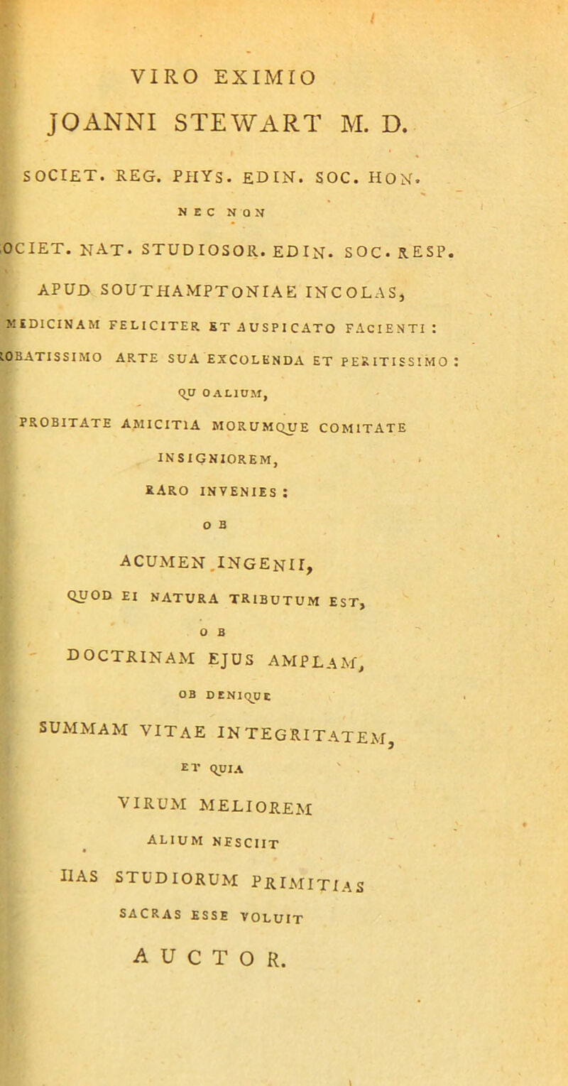 / VIRO EXIMIO JOANNI STEWART M. D. SOCIET. REG. PHYS. EDIN. SOC. HON. NEC NON OCIET. NAT. STUDIOSOR. EDIN. SOC. 5.ESP, APUD SOUTHAMPTONIAE INCOLAS, MEDICINAM FELICITER ST AUSPICATO FACIENTI I LORATISSIMO ARTE SUA EXCOLENDA ET PERITISSIMO qu O ALIUM, PROBITATE AMICITIA MORUMQUE COMITATE INSIGNIOREM, RARO INVENIES I O B ACUMEN INGENII, QUOD EI NATURA TRIBUTUM EST, O B doctrinam ejus amplam, OB DENIqu E summam vitae integritatem ET qui A virum meliorem ALIUM NESCIIT ii as studiorum primitias SACRAS ESSE VOLUIT auctor. \