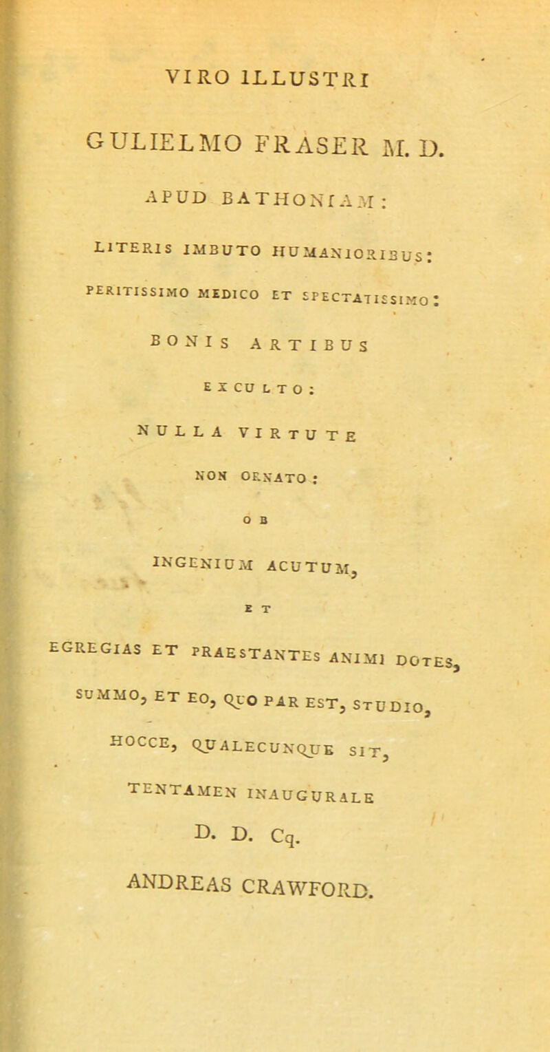 VIRO ILLUSTRI GULIELMO FRASER M. D. APUD BATHONTAM; LITERIS imbuto HUMANIORIBUS' peritissimo medico et spectatissimo: BONIs artibus eicdlto: nulla VIRtUTE non ornato : O B INGENIUM ACUTUM, E T EGREGIAS ET PRAESTANTES ANIMI DOTES. SUMMO, ET EO, Quo PAR EST, STUDIO, HOCCE, QUALECUNQUE SIT, tentamen inaugurale -D* U. Cq. andreas CRAWFORD.