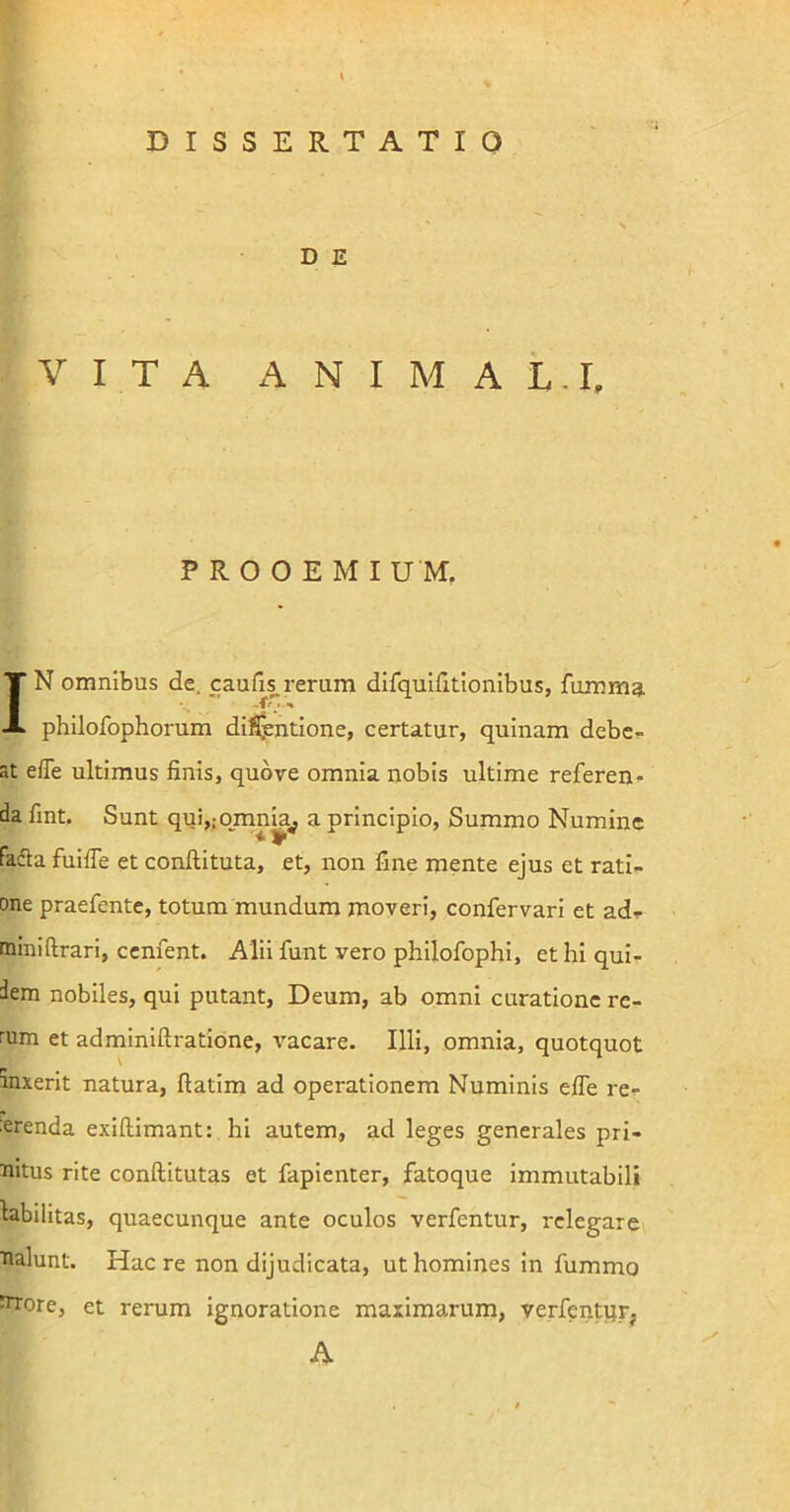 D E VITA A N I M A L.I, PROOEMI U M. IN omnibus de. caufis. rerum difquifitionibus, fumma philofophorum dilutione, certatur, quinam debe- at efle ultimus finis, quore omnia nobis ultime referen- da fint. Sunt quijiOmnia^ a principio, Summo Numine fadla fuifle et conftituta, et, non fine mente ejus et rati- one praefente, totum mundum moveri, confervari et ad- miniftrari, cenfent. Alii funt vero philofophi, et hi qui- dem nobiles, qui putant, Deum, ab omni curatione re- rum et adminiftratione, vacare. Illi, omnia, quotquot anxerit natura, flatim ad operationem Numinis efle re- :erenda exiftimant: hi autem, ad leges generales pri- mitus rite conftitutas et fapienter, fatoque immutabili labilitas, quaecunque ante oculos verfentur, relegare malunt. Hac re non dijudicata, ut homines in fummo mrore, et rerum ignoratione maximarum, verfentqrj A