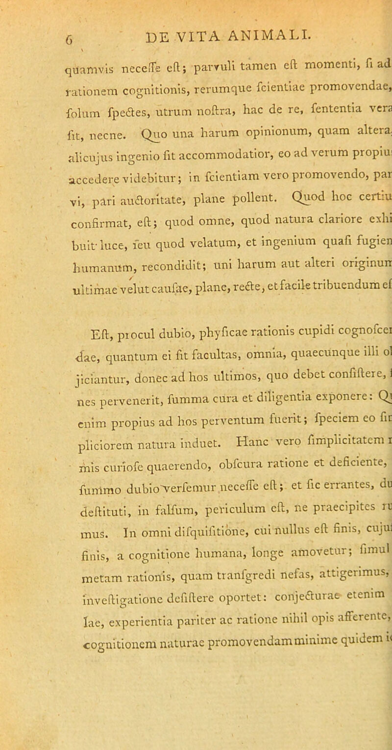 quamvis neceffe eft; parvuli tamen eft momenti, fi ad rationem cognitionis, rerumque fcientiae promovendae, polum fpeftes, utrum noftra, hac de re, fententia vera fit, necne. Quo una harum opinionum, quam altera; ali cujus ingenio fit accommodatior, eo ad verum propiu: accedere videbitur; in fcientiam vero promovendo, par vi, pari audloritate, plane pollent. Quod hoc certiu confirmat, eft; quod omne, quod natura clariore exhi buit luce, feu quod velatum, et ingenium quafi fugien humanum, recondidit; uni harum aut alteri originurr ultimae velut caufae, plane, refte, et facile tribuendum ei Eft, piocul dubio, phyficae rationis cupidi cognofcei •dae, quantum ei fit facultas, omnia, quaecunque illi ol jiciantur, donec ad hos ultimos, quo debet confiftere, i nes pervenerit, fumrna cura et diligentia exponere: Qi enim propius ad hos perventum fuerit; fpeciem eo fic pliciorem natura induet. Hanc vero fimplicitatem i mis curiofe quaerendo, obfcura ratione et deficiente, funlmo dubioArerfemur neceffe eft; et fic errantes, du deftituti, in falfum, periculum eft, ne praecipites rt mus. In omni difquifitione, cui nullus eft finis, cujui finis, a cognitione humana, longe amovetur; fimul metam rationis, quam tranfgredi nefas, attigerimus, mveftigatione defiftere oportet: conjefturae etenim lae, experientia pariter ac ratione nihil opis afferente, cognitionem naturae promovendam minime quidem i<