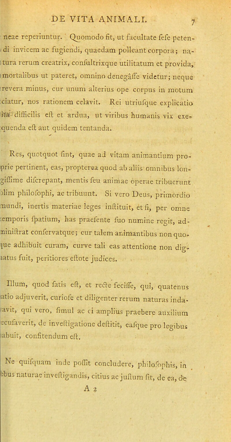 7 neae reperiuntur. Quomodo fit, ut facultate fefe peten- di invicem ac fugiendi, quaedam polleant corpora; na- tura rerum creatrix, confultrixque utilitatum et provida, mortalibus ut pateret, omnino denegafle videtur; neque revera minus, cur unum alterius ope corpus in motum ciatur, nos rationem celavit. Rei utriufque explicatio ita difficilis efl et ardua, ut viribus humanis vix exe* quenda efl aut quidem tentanda. Res, quotquot fint, quae ad vitam animantium pro- prie pertinent, eas, propterea quod ab aliis omnibus lon- giffime difcrepant, mentis feu animae operae tribuerunt rlim philofophi, ac tribuunt. Si vero Deus, primordio mundi, inertis materiae leges inftituit, et fi, per omne emporis fpatium, has praefente fuo numine regit, ad- niniftrat confervatque; cur talem animantibus non quo- iue adhibuit curam, curve tali eas attentione non dig- latus fuit, peritiores eifote judices. Illum, quod fatis efl, et redte feci/fe, qui, quatenus atio adjuverit, curiofe et diligenter rerum naturas inda- avit, qui vero, fimul ac ci amplius praebere auxilium scufaverit, de invelligatione deflitit, eafque pro legibus abuit, confitendum efl. Ne quifquam inde poffit concludere, philoffiphis, in -bus naturae invefligandis, citius ac jufium fit, de ea, de A 2