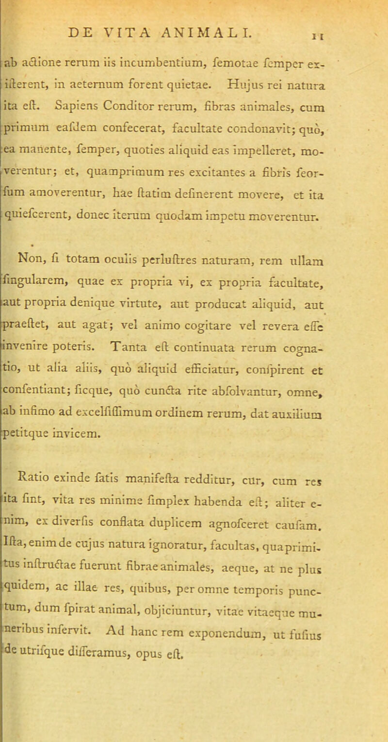 11 ab actione rerum iis incumbentium, femotae femper ex- ifterent, in aeternum forent quietae. Hujus rei natura ita eft. Sapiens Conditor rerum, fibras animales, cum primum eafdem confecerat, facultate condonavit; quo, ea manente, femper, quoties aliquid eas impelleret, mo- verentur; et, quamprimum res excitantes a fibris feor- fum amoverentur, hae ftatim defmerent movere, et ita quiefcerent, donec iterum quodam impetu moverentur. Non, fi totam oculis perluftres naturam, rem ullam lingularem, quae ex propria vi, ex propria facultate, aut propria denique virtute, aut producat aliquid, aut praeftet, aut agat; vel animo cogitare vel revera effe invenire poteris. Tanta eft continuata rerum cogna- tio, ut alia aliis, quo aliquid efficiatur, confpirent et confentiant; ficque, quo cuncta rite abfolvantur, omne, ab infimo ad excelfiffimum ordinem rerum, dat auxilium petitque invicem. Ratio exinde fatis manifefta redditur, cur, cum res ita fint, vita res minime fimplex habenda eft; aliter e- nim, ex diverfis conflata duplicem agnofceret caufam. Ifta, enim de cujus natura ignoratur, facultas, quaprimi- tus inftrudae fuerunt fibrae animales, aeque, at ne plus quidem, ac illae res, quibus, per omne temporis punc- tum, dum fpirat animal, objiciuntur, vitae vitaeque mu- neribus infervit. Ad hanc rem exponendum, ut fufius de utriique differamus, opus eft.