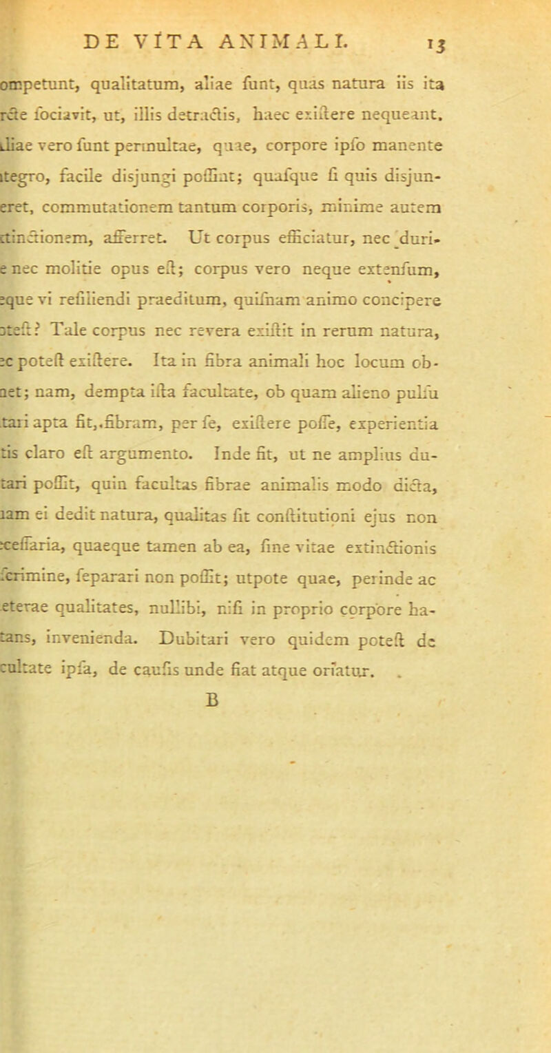 T3 ompetunt, qualitatum, aliae funt, quas natura iis ita rete fociavit, ut, illis detractis, haec exiitere nequeant, diae vero funt permultae, quae, corpore ipfo manente itegro, facile disjungi poffint; quafque fi quis disjun- eret, commutationem tantum corporis, minime autem ctinctionem, afferret. Ut corpus efficiatur, nec duri- e nec molitie opus efi; corpus vero neque extenfum, eque vi reiiiiendi praeditum, quifnam animo concipere jteft i Tale corpus nec revera exurit in rerum natura, ecpoteft exifiere. Ita in fibra animali hoc locum ob- Qet; nam, dempta illa facultate, ob quam alieno pulfu tari apta fit,.fibram, perfe, exillere poffe, experientia tis claro eft argumento. Inde fit, ut ne amplius du- tari poffit, quin facultas fibrae animalis modo dicta, tam ei dedit natura, qualitas fit conftitutioni ejus non xeffaria, quaeque tamen ab ea, fine vitae extinffionis icrimine, feparari non poffit; utpote quae, perinde ac eterae qualitates, nullibi, r.ifi in proprio corpore ha- tar.s, invenienda. Dubitari vero quidem poteft de cultate ipfa, de caufis unde fiat atque oriatur. B