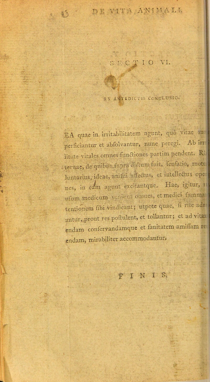 f. 'T'. CT I O VI. A XX A^TKDICTIS CONCLUSIO- :EA quae m irritabilitatem agunt, quo vitae m perficiantur et abfolvantur, nunc peregi. Ab in litate vitales omnes funftiones partim pendent. R' ternae, de quitum fupra dictum fnit, lenfiuio, moti, Juntarlus, ideae, anilni rifedtus, ct intelledrus ope nes, in cJm agunt exc tantque. Hae, igitur, i ufum medicum v .A-mr.t o.mies, et medici fumma tentionem fibi vindicant; utpote quae, h nte adr untur, prout res poftulent, et tollantur; et ad vita: endarn confervandamque et fanitatem amiffam re endam, mirabiliter accommodantur. FINIS.