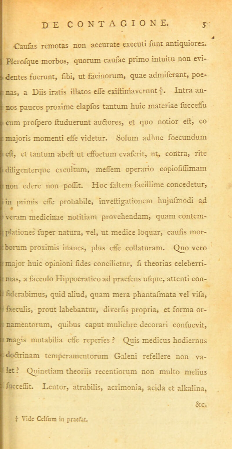 Caufas remotas non accurate executi funt antiquiores. Rerofque morbos, quorum camae primo intuitu non evi- dentes fuerunt, fibi, ut facinorum, quae admiferant, poe- nas, a Diis iratis illatos efle exifuniaverunt f. Intra an- nos paucos proxime elapfos tantum huic materiae fiicceflu . cum profpero fluduerunt auftores, et quo notior eft, eo : majoris momenti efie videtur. Solum adhuc foecundum eft, et tantum abeft ut effoetum evaferit, ut, contra, rite diligenterque excultum, mefiem operario copioliflimam : non edere non poffit. Hoc faltem facillime concedetur, in primis efle probabile, inveftigationem hujufmodi ad veram medicinae notitiam provehendam, quam contem- l^ationes fuper natura, vel, ut medice loquar, caulis mor- borum proximis inanes, plus efle coUaturam. Quo vero major huic opinioni fides concilietur, fi theorias celeberri- mas, a faeculo Hippocratico ad praefens ufque, attenti con- : fiderabimus, quid aliud, quam mera phantafmata vel vifa, Cieculis, prout labebantur, diverfis propria, et forma or- mimentorum, quibus caput muliebre decorari confuevit, magis mutabilia efle reperies ? Quis medicus hodiernus do&nnam temperamentorum Galeni refellere non va- let ? Quinetiam theoriis recentiorum non multo melius I fuccelfit. Lentor, atrabilis, acrimonia, acida et alkalina, r j • &c. I. f t Vide Celfnm in praefat.