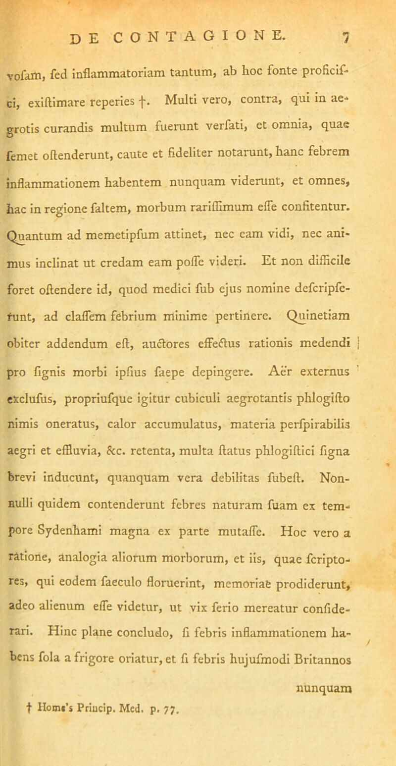 vofam, fed inflammatoriam tantum, ab hoc fonte proficif- ci, exiflimare reperies f. Multi vero, contra, qui in ae- grotis curandis multum fuerunt verfati, et omnia, quae femet oftenderunt, caute et fideliter notarunt, hanc febrem inflammationem habentem nunquam viderunt, et omnes, hac in regione faltem, morbum rarlffimum elTe confitentur. Quantum ad memetipfum attinet, nec eam vidi, nec ani- mus inclinat ut credam eam pofle videri. Et non difficile foret oftendere Id, quod medici fub ejus nomine defcripfe- funt, ad claflem febrium minime pertinere. Quinetiam obiter addendum eft, auctores effeftus rationis medendi | pro fignls morbi Ipfius faepe depingere. Aer externus exclufus, propriufque igitur cubiculi aegrotantis phlogifto nimis oneratus, calor accumulatus, materia perfpirabllis aegri et effluvia, &c. retenta, multa flatus phlogiflici figna brevi inducunt, quanquam vera debilitas fubefl. Non- nulli quidem contenderunt febres naturam fuam ex tem- pore Sydenhami magna ex parte mutafle. Hoc vero a ratione, analogia aliorum morborum, et Iis, quae fcripto- res, qui eodem faeculo floruerint, memorlafe prodiderunt, adeo alienum effe videtur, ut vix ferio mereatur confide- rari. Hinc plane concludo, fi febris inflammationem ha- bens fola a frigore oriatur, et fi febris hujufmodi Britannos nunquam t Homf’s Priucip. Mcd. p. 77.