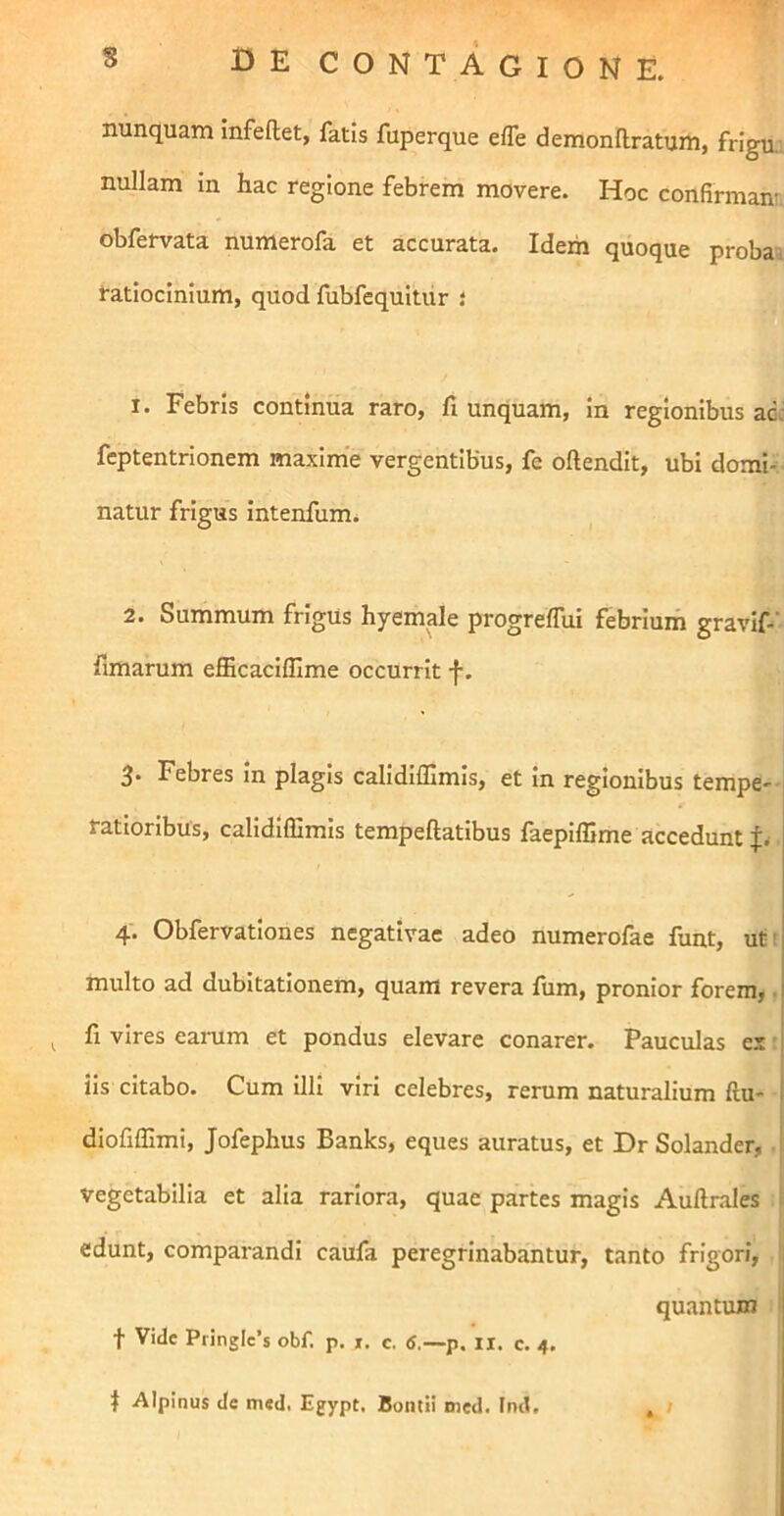 nunquam mfeftet, fatis fuperque effe demonftratum, frigu.. nullam in hac regione febrem movere. Hoc confirmant obfervata numerofa et accurata. Idem quoque probai ratiocinium, quod fubfequitiir l 1. Febris continua raro, fi unquam, in regionibus ad: feptentrionem maxime vergentibus, fe oftendit, ubi domi- , natur frigus intenfum. 2. Summum frigus hyemale progrelTui febrium gravif-’ fimarum efficacifllme occurrit f. 3- Febres in plagis calidifilmis, et in regionibus tempe- ratioribus, calidiffimis tempeftatibus faepiffime accedunt 4. Obfervationes negativae adeo numerofae funt, ut; multo ad dubitationem, quam revera fum, pronior forem,. ^ fi vires earum et pondus elevare conarer. Pauculas es ■ iis citabo. Cum Illi viri celebres, rerum naturalium ftu- dlofiffimi, Jofephus Banks, eques auratus, et DrSolander, ' vegetabilia et alia rariora, quae partes magis Auftrales i edunt, comparandi caufa peregrinabantur, tanto frigori, quantum . > t Vide Pringlc’s obf. p. t. c. <J,—p. ii, c. 4. t Alpinus de m«d. Egypt. Bontii med. Ind.