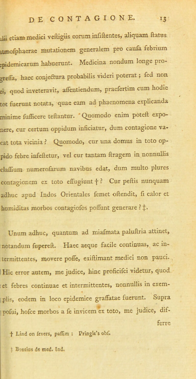 ilii etiam medici veftigiis eorum infiftentes, aliquam ftatus lanofphaerae mutationem generalem pro caula febrium epidemicarum habuerunt. Medicina nondum longe pro- grefla, haec conjeftura probabilis videri poterat; fed non ei, quod inveteravit, affentiendum, praefertim cum hodie tot fuerunt notata, quae eam ad phaenomena explicanda minime fufficere teftantur. * Quomodo enim poteft expo- nere, cur certum oppidum inficiatur, dum contagione va- cat tota vicinia ? Quomodo, cur ima domus in toto op- pido febre infeftetur, vel cur tantam ftragem in nonnulhs cladium numerolkrum navibus edat, dura multo plures contagionem ex toto effugiunt f ? Cur peftis nunquam adhuc apud Indos Orientales femet offendit, fi calor et humiditas morbos contaglofos poffunt generaie ? J. Unum adhuc, quantum ad miafimata paluffria attinet, notandum fupereff. Haec aeque facile continuas, ac in- termittentes, movere poffe, exiffimant medici non pauci. IHic error autem, me judice, hinc proficifci videtur, quod . et febres continuae et intermittentes, nonnullis in exem- plis, eodem in loco epidemice graflatae fuerunt. Supra ; pofui, hofce morbos a fe invicem ex toto, me judice, dif- ferre ■f Lind on fevers, pailim : Pringle’s obf. 1 Bontias de mcd. lod.