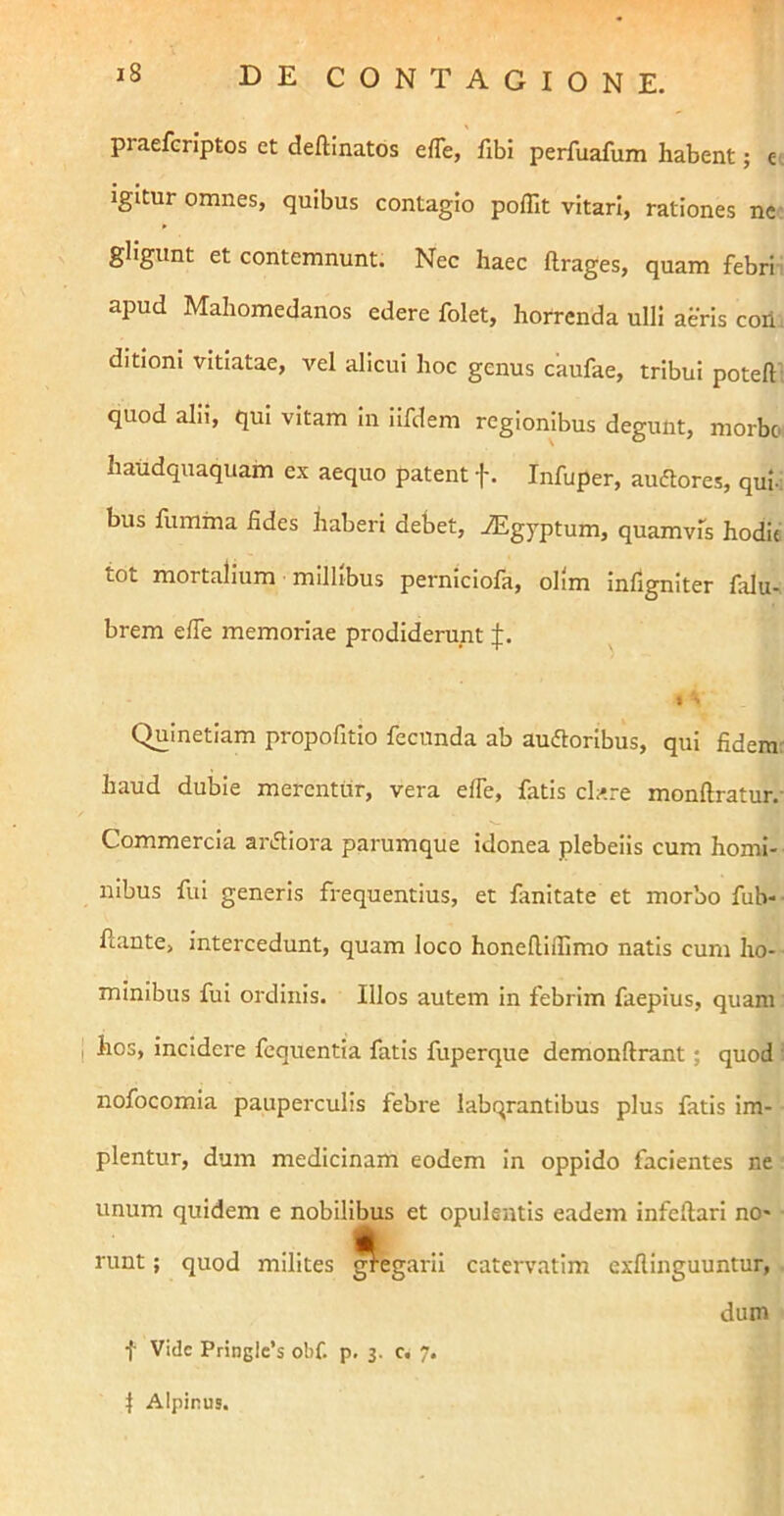 praefcriptos et deftinatos efle, fibi perfuafum habent; c igitur omnes, quibus contagio pofllt vitari, rationes ne gligunt et contemnunt. Nec haec ftrages, quam febri apud Mahomedanos edere folet, horrenda ulli aeris coii, ditioni vitiatae, vel alicui hoc genus caufae, tribui poteft quod alii, qui vitam in iifdem regionibus degunt, morbo haudquaquam ex aequo patent f. Infuper, auftores, qui-: bus fumma fides haberi debet, iEgyptum, quamvis hodie tot mortalium millibus perniciofa, olim infigniter falu- brem efle memoriae prodiderunt I •* Quinetiam propofitio fecunda ab aufloribus, qui fidem: haud dubie merentur, vera elTe, fatis clare monftratur.- Commercia aiAiora parumque idonea plebeiis cum homi- nibus fui generis frequentius, et fanitate et morbo fub-- flante, intercedunt, quam loco honefllflimo natis cum ho- minibus fui ordinis. Illos autem in febrim faepius, quam I hos, incidere fcquentia fatis fuperque demonftrant; quod • nofocomia pauperculis febre labqrantibus plus fatis im- plentur, dum medicinam eodem in oppido facientes ne unum quidem e nobilibus et opulentis eadem infeftarl no- runt ; quod milites ^egaril catervatim exflinguuntur, dum f Vide Pringlcb obf. p. j. c. 7. 1 Alpinus.