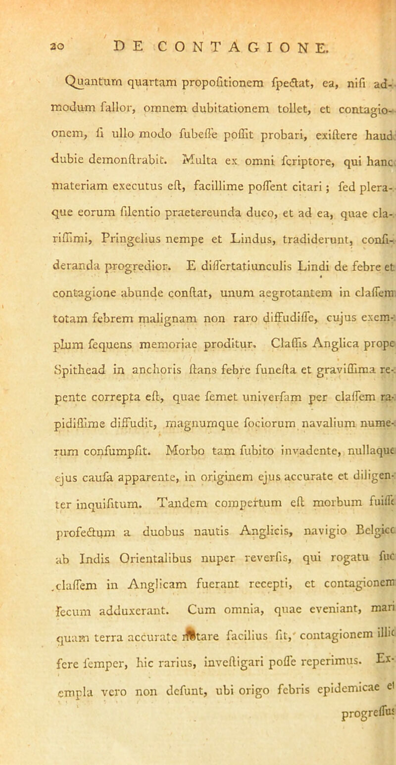 Quantum quartam propofitionem fpedat, ea, nifi ad-- modum fallor, omnem dubitationem tollet, et contagio-^ onem, fi ullo modo fubefle poffit probari, exiftere haud,' dubie demonftrabit. Multa ex omni fcriptore, qui hanc, materiam executus ell, facillime poffent citari; fed plera-.- que eorum filentio praetereunda duco, et ad ea, quae cla- riffimi, Pringelius nempe et Lindus, tradiderunt, confi-i- deranda progredior. E diflertatiunculis Lindi de febre et contagione abunde conftat, unum aegrotantem in clalTem. totam febrem malignam non raro diffudiffe, cujus exem-; plura fequcns memoriae proditur, ClaOis Angllca prope Spithead in anchoris ftans febre funefta et graviffima re-, pentc correpta eft, quae femet univerfam per clalfem ra- pidiffime diffudit, magnumque fociorum navalium nume-. Tum confumpfit. Morbo tam fubito invadente, nullaque ejus caufa apparente, in originem ejus accurate et diligen- ter inquifitum. Tandem compertum ell morbum fuifle profedtqm a duobus nautis Anglicis, navigio Belgice ab Indis Orientalibus nuper reverfis, qui rogatu fuc .clalfem in Anglicam fuerant recepti, et contagionem fecum adduxerant. Cum omnia, quae eveniant, mari quam terra accurate ifttare facilius fit,' contagionem ilhc fere femper, hic rarius, invclligari poffe reperimus. Ex- empla vero non defunt, ubi origo febris epidemicae el