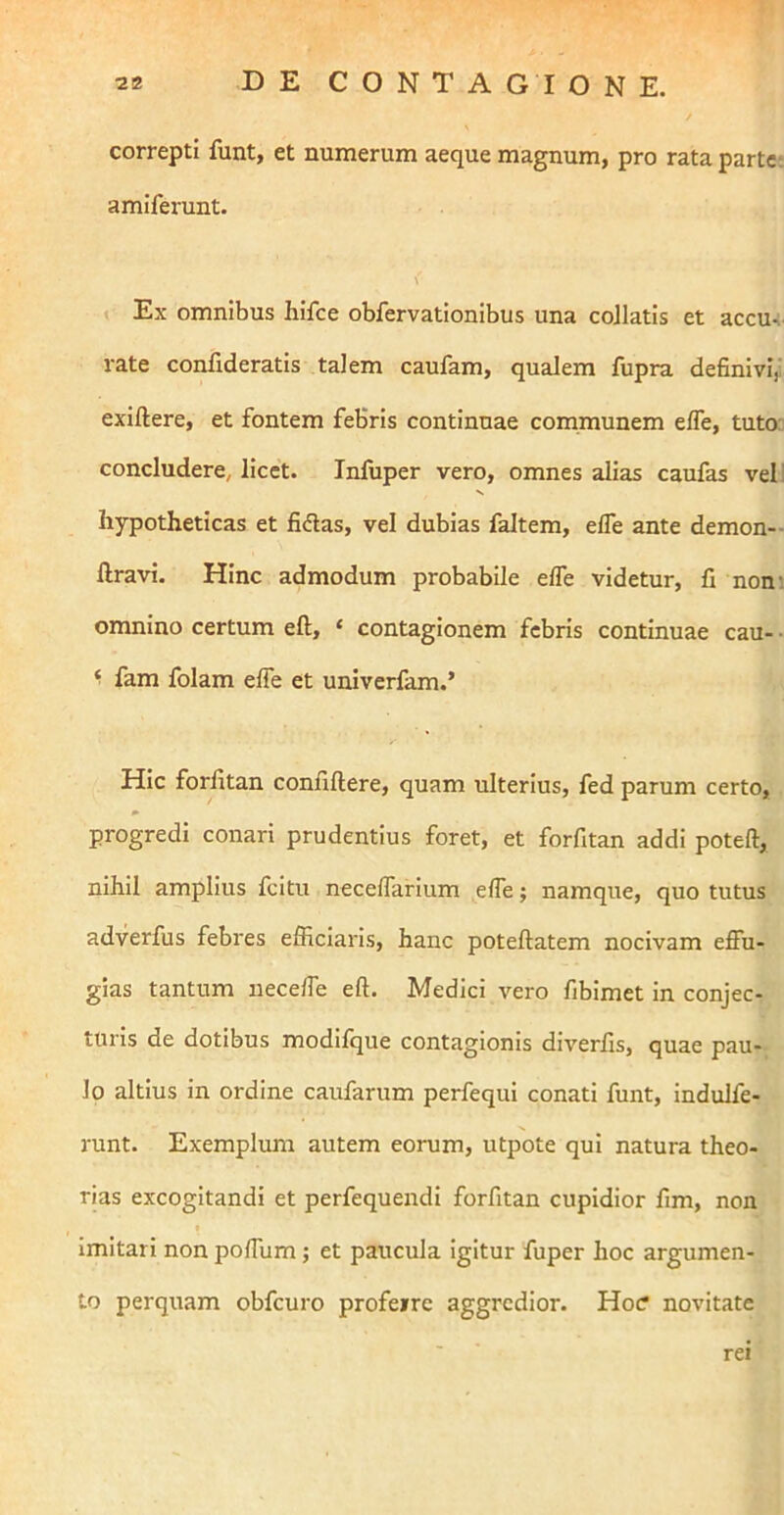 correpti funt, et numerum aeque magnum, pro rata parte-, amiferunt. \ » Ex omnibus hifce obfervationibus una coJlatis et accu-: rate confideratis talem caufam, qualem fupra definivi^' exiftere, et fontem febris continuae communem elTe, tuto: concludere, licet. Infuper vero, omnes alias caufas vel) hypotheticas et fidas, vel dubias faltem, elfe ante demon-- liravi. Hinc admodum probabile elfe videtur, fi nom omnino certum eft, ‘ contagionem febris continuae cau- ■ ^ fam folam elfe et univerfam.’ Hic forfitan confidere, quam ulterius, fed parum certo, progredi conari prudentius foret, et forfitan addi potell, nihil amplius fcitu necelfarium effe; namque, quo tutus adverfus febres efficiaris, hanc poteflatem nocivam effu- gias tantum ueceffe eft. Medici vero fibimet in conjec- turis de dotibus modifque contagionis diverfis, quae pau- lo altius in ordine caufarum perfequi conati funt, indulfe- runt. Exemplum autem eorum, utpote qui natura theo- rias excogitandi et perfequendi forfitan cupidior fim, non ♦ imitari non poffum; et paucula igitur fuper hoc argumen- to perquam obfcuro profeirc aggredior. Hoc? novitate rei