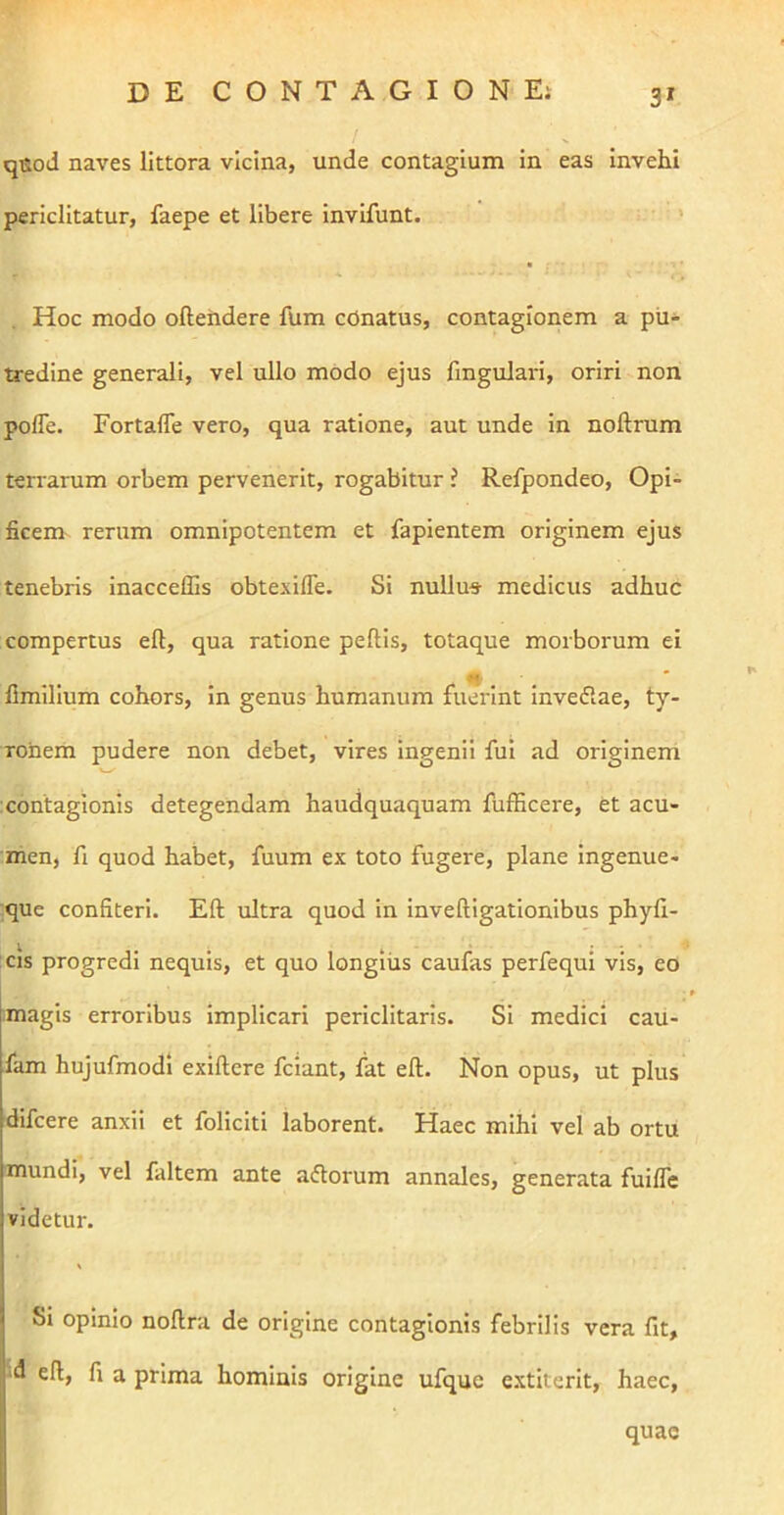 3* qeod naves littora vicina, unde contagium in eas Invehi periclitatur, faepe et libere invLfunt. • • > Hoc modo oftendere fum conatus, contagionem a pu- tredine generali, vel ullo modo ejus finguJari, oriri non pofle. Fortafle vero, qua ratione, aut unde in noftrum terrarum orbem pervenerit, rogabitur ? Refpondeo, Opi- ficem rerum omnipotentem et fapientem originem ejus tenebris inacceffis obtexifle. Si nullu* medicus adhuc compertus eft, qua ratione pellis, totaque morborum ei M * llmilium cohors, in genus humanum fuerint Invedlae, ty- ronerh pudere non debet, vires ingenii fui ad originem xontagionis detegendam haudquaquam fufficere, et acu- men, fi quod habet, fuum ex toto fugere, plane ingenue- que confiteri. Eft ultra quod in inveftigationibus phyfi- ;cis progredi nequis, et quo longius caufas perfequi vis, eo imagis erroribus implicari periclitans. Si medici cau- fam hujufmodi exiftere fciant, fat eft. Non opus, ut plus difcere anxii et foliciti laborent. Haec mihi vel ab ortu mundi, vel faltem ante aftorum annales, generata fuilTe videtur. Si opinio noftra de origine contagionis febrilis vera fit, ‘d eft, fi a prima hominis origine ufquc extiterit, haec. quae