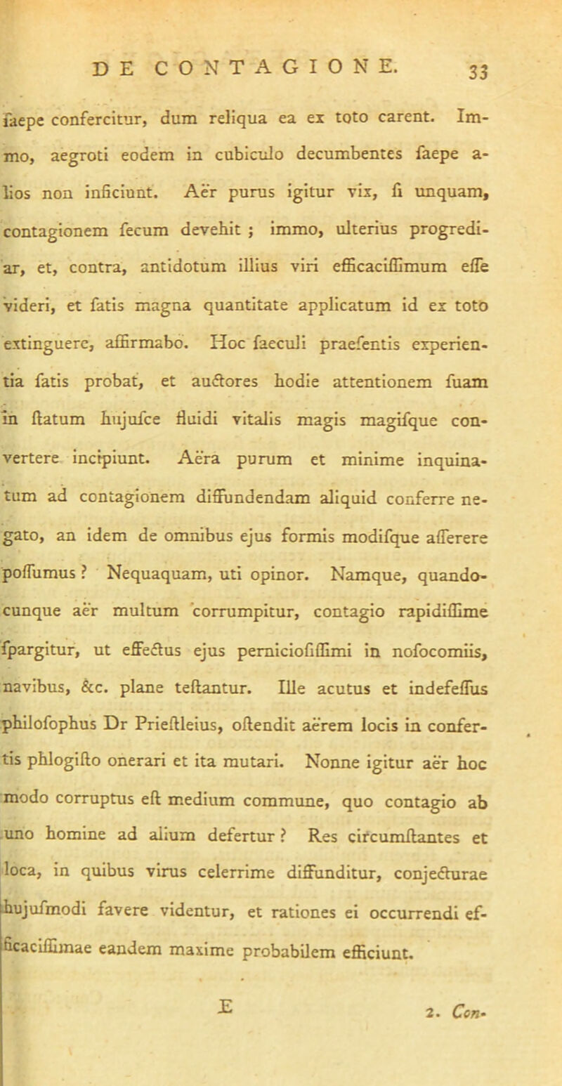 faepe confercitur, dum reliqua ea ei toto carent. Im- mo, aegroti eodem in cubiculo decumbentes faepe a- lios non inficiunt. Aer purus igitur vix, 11 unquam, contagionem fecum devebit ; immo, ulterius progredi- ar, et, contra, antidotum illius viri efficaciffimum efle videri, et fatis magna quantitate applicatum id ex totO cxtinguere, affirmabo. Hoc faeculi praefentis experien- tia fatis probat, et auftores hodie attentionem fuam In ftatum hujufce fluidi vitalis magis magifque con- vertere incipiunt. Aera purum et minime inquina- tum ad contagionem diflundendam aliquid conferre ne- gato, an idem de omnibus ejus formis modifque aflerere poflumus ? Nequaquam, uti opinor. Namque, quando- cunque aer multum corrumpitur, contagio rapidiffime fpargitur, ut effe«ftus ejus pemiciofiffimi in nofocomiis, navibus, &c. plane teftantur. Ille acutus et indefeflus philofophus Dr Prieftleius, oftendit aerem locis in confer- tis phlogifto onerari et ita mutari. Nonne igitur aer hoc modo corruptus eft medium commune, quo contagio ab .uno homine ad alium defertur ? Res circumflantes et loca, in quibus virus celerrime diffunditur, conjedhirae ihujufmodi favere videntur, et rationes ei occurrendi ef- ficacifllmae eandem maxime probabilem efficiunt. E 2. Cori‘