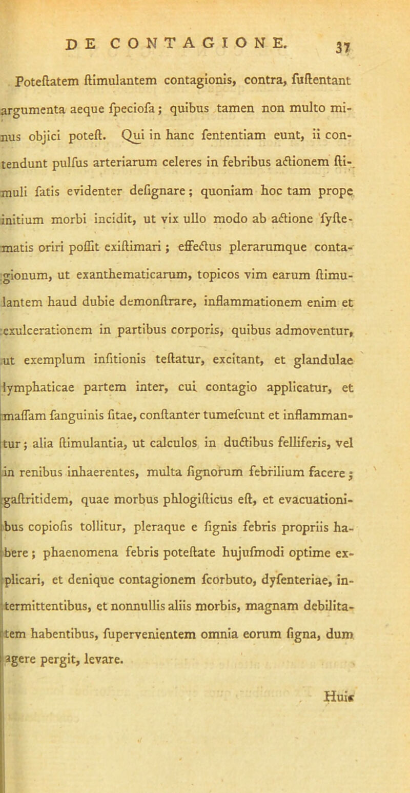 Poteftatem ftimulantem contagionis, contra, fuftentant argumenta aeque fpeciofa; quibus tamen non multo mi- nus objici poteft. Qui in hanc fententlam eunt. Ii con- tendunt pulfus arteriarum celeres in febribus aftionem fti-. muli fatis evidenter defignare; quoniam hoc tam prope initium morbi incidit, ut vix ullo modo ab a<ftione 'fyfte- matis oriri poffit exiftimari; effeftus plerarumque conta- ;gionum, ut exanthematicarum, topicos vim earum ftimu- lantem haud dubie demonftrare, inflammationem enim et :exulcerationem in partibus corporis, quibus admoventur, ait exemplum infitionis teftatur, excitant, et glandulae lymphaticae partem inter, cui contagio applicatur, et maflam fanguinis fitae, conftanter tumefcunt et inflamman- tur ; alia ftimulantla, ut calculos In dudllbus feUiferIs, vel in renibus Inhaerentes, multa fignohim febrilium facere j ' gaftritidem, quae morbus phlogifticus eft, et evacuationi- bus coplofis tollitur, pleraque e fignls febris propriis ha- bere ; phaenomena febris poteftate hujufmodi optime ex- plicari, et denique contagionem fcorbuto, dyfenteriae, in- termittentibus, et nonnullis aliis morbis, magnam debilita- tem habentibus, fupervenientem omnia eorum figna, dum jagere pergit, levare. , Huic