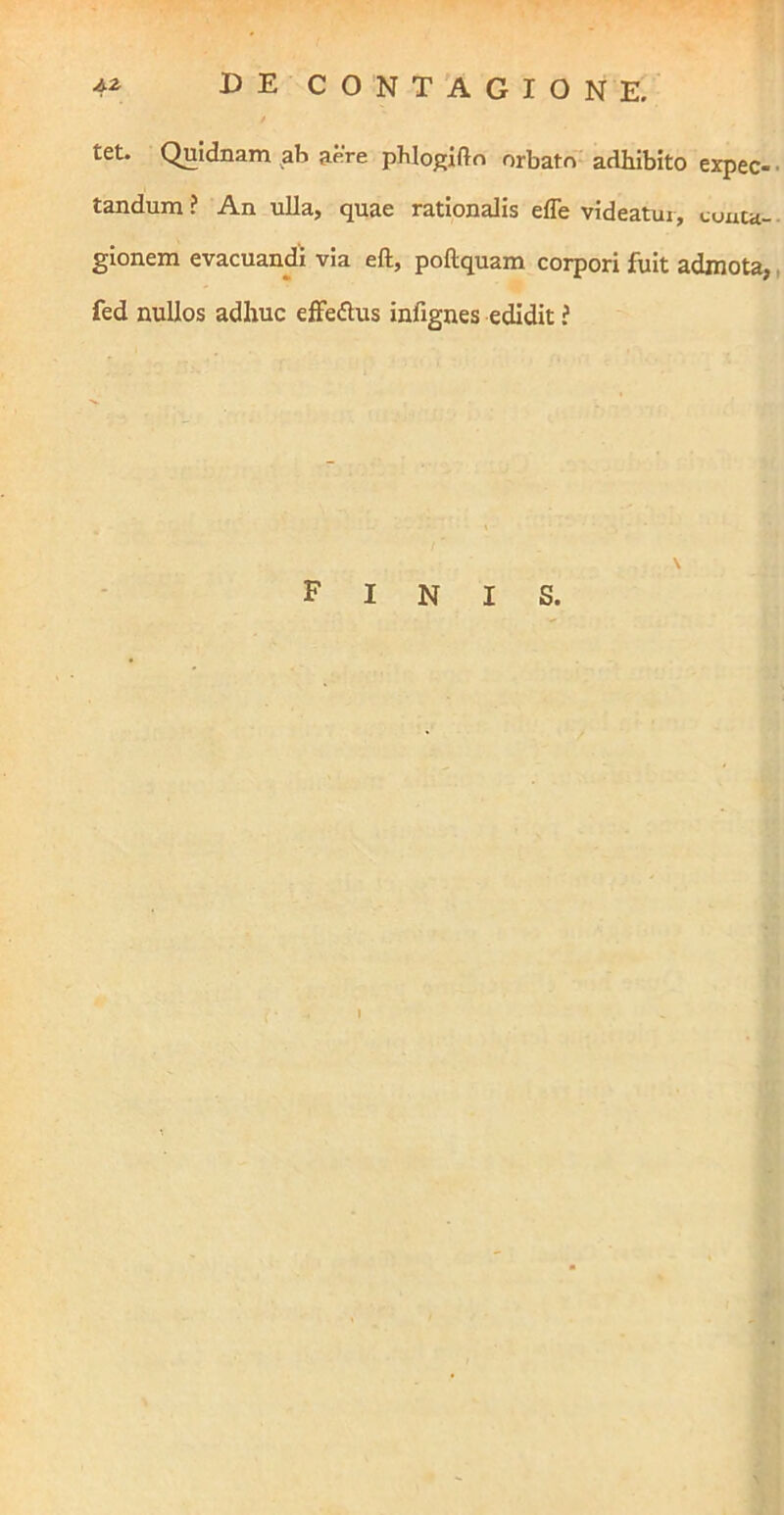 tet. Quidnam ab a^Ve phlop;ifto orbato adhibito expec- tandum ? An ulla, quae rationalis effe videatur, conta- gionem evacuandi via eft, poftquam corpori fuit admota, fed nullos adhuc effedus infignes edidit ? Finis. I
