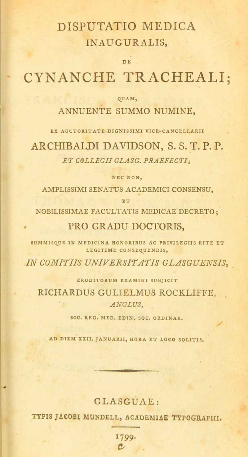 INAUGURALIS, DE ' CYNANCHE TRACHEALI; QUAM, ANNUENTE SUMMO NUMINE, EX AUCTORITATE DIGNISSIMI VICE-CANCELLARII ARCHIBALDI DAVIDSON, S. S. T. P. P. ET COLLEGII GLASG. PRAEFECTI; NEC NON, AMPLISSIMI SENATUS ACADEMICI CONSENSU, ET NOBILISSIMAE FACULTATIS MEDICAE DECRETO ; PRO GRADU DOCTORIS, SUMMISQUE IN MEDICINA HONORIBUS AC PRIVILEGIIS RITE ET LEGITIME CONSEQUENDIS, IN COMITIIS UNIVERSITATIS GLASGUENSIS, ERUDITORUM EXAMINI SUBJICIT RICHARDUS GULIELMUS ROCKLIFFE, AN GLUS, SOC. REG. MED. ED1N. SOC. ORDINAR. / AD DIEM XXII. JANUARII, HORA ET LOCO SOLITIS. GLASGUAE: TYPIS JACOBI MUNDELL, ACADEMIAE TYPOGRAFHI. 1799. &