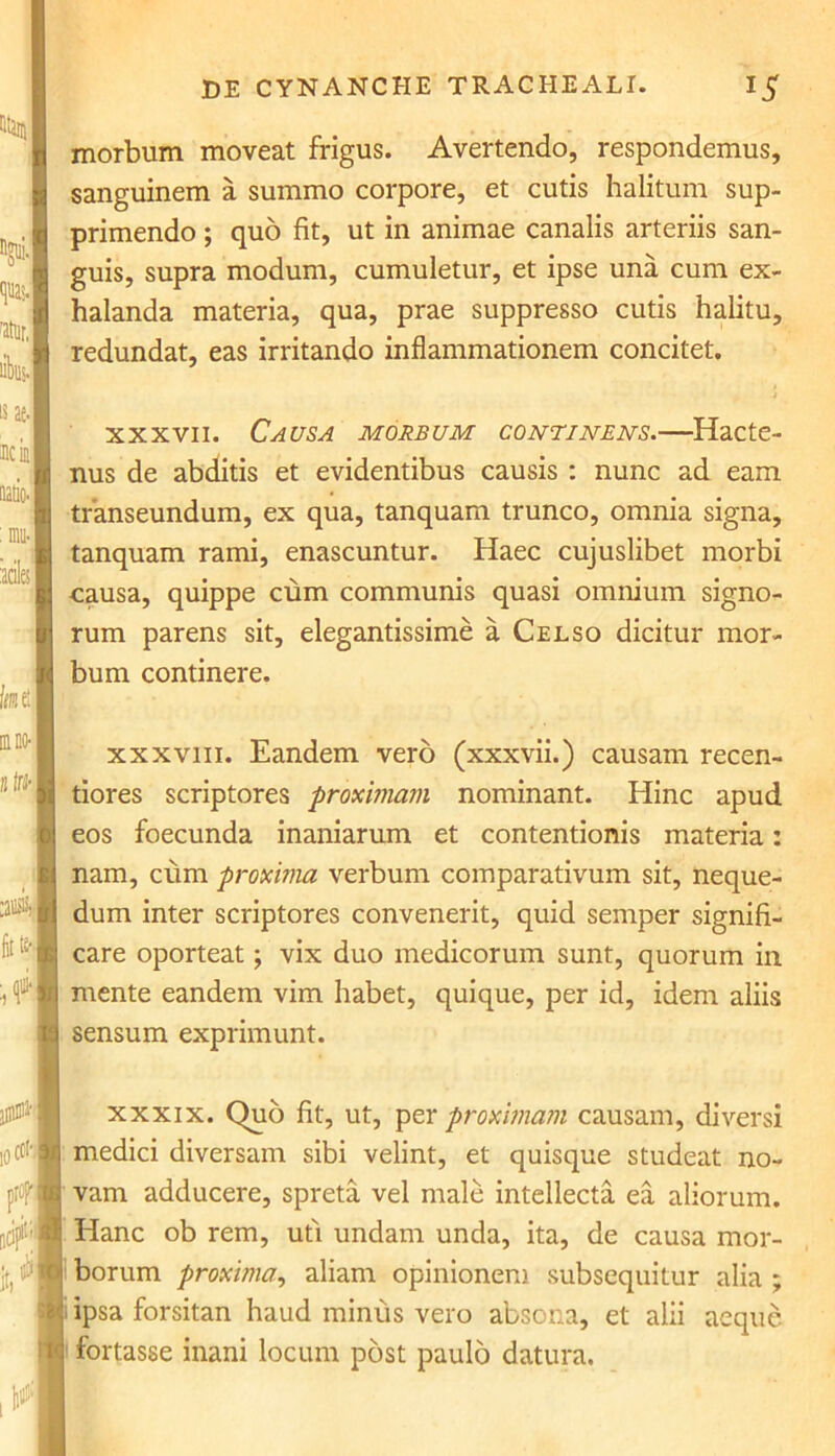 ^.,1 libi. lias- icil faietl m no- bW- :aiM fc 4 icch morbum moveat frigus. Avertendo, respondemus, sanguinem a summo corpore, et cutis halitum sup- primendo ; quo fit, ut in animae canalis arteriis san- guis, supra modum, cumuletur, et ipse una cum ex- halanda materia, qua, prae suppresso cutis halitu, redundat, eas irritando inflammationem concitet. xxxvii. Causa morbum continens.—Hacte- nus de abditis et evidentibus causis : nunc ad eam transeundum, ex qua, tanquam trunco, omnia signa, tanquam rami, enascuntur. Haec cujuslibet morbi causa, quippe cum communis quasi omnium signo- rum parens sit, elegantissime a Celso dicitur mor- bum continere. xxxviii. Eandem vero (xxxvii.) causam recen- tiores scriptores proximam nominant. Hinc apud eos foecunda inaniarum et contentionis materia: nam, cum proxima verbum comparativum sit, neque- dum inter scriptores convenerit, quid semper signifi- care oporteat; vix duo medicorum sunt, quorum in mente eandem vim habet, quique, per id, idem aliis sensum exprimunt. xxxix. Quo fit, ut, per proximam causam, diversi medici diversam sibi velint, et quisque studeat no- a vam adducere, spreta vel male intellecta ea aliorum. Hanc ob rem, uti undam unda, ita, de causa mor- borum proxima, aliam opinionem subsequitur alia ; ipsa forsitan haud minus vero absona, et alii aeque fortasse inani locum post paulo datura. i