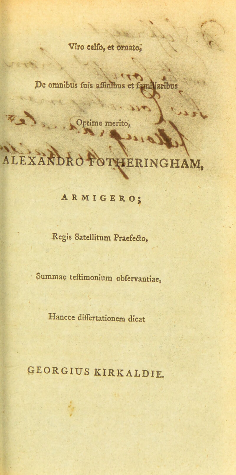 Viro celfo, et ornato^ \ \ ^ \ # .. . Pe omnibus fuis affinibus et famaiarifau* ' ' ’ r V. > ALEXA ^Optime merito, j-V T^ERINGHAM, armigero; Regis Satellitum Praefedo, Summae teftimonium obfervantiac, Hancce difTertationem dicat georgius kirkaldie.