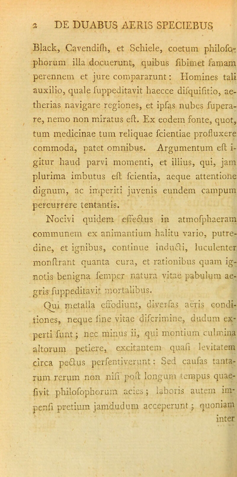 Black, CaA^endifli, et Schiele, coetum philofq» phorum illa docuerunt, quibus fibimet famam perennem et jure compararunt; Homines tali auxilio, quale fuppeditavit haecce difquifitio, ae- therias navigare regiones, et ipfas nubes fupera- re, nemo non miratus efl. Ex eodem fonte, quot, tum medicinae tum reliquae fcientiae profluxere commoda, patet omnibus. Argumentum efl i- gitur haud parvi momenti, et illius, qui, jam plurima imbutus efl fcientia, aeque attentione dignum, ac imperiti juvenis eundem campum percurrere tentantis. Nocivi quidem efteflus in atmofphaeram communem ex animantium halitu vario, putre- dine, et ignibus, continue indufli, luculenter monflrant quanta cura, et rationibus quam ig- notis benigna fernper natura vitae pabulum ae- gris fuppeditavit mortalibus. Qui metalla effodiunt, diverfas aevis condi- tiones, neque line vitae difcrimine, dudum ex- perti funt; nec minus ii, qui montium culmina altorum petiere, e>:citantem quafi levitatem circa pedlus perfentiverunt: Sed caufas tanta- rum rerum non nifi pofl longum tempus quae- fivit philofophorum acics; laboris autem im- penfi pretium jamdudum acceperunt j quoniam inter