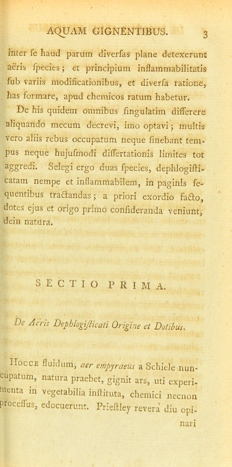 inter fe haud parum diverfas plane detexerunt aeris fpecies; et principium inflammabilitatis fub Variis modificationibus, et diverfa ratione, has formare, apud chemicos ratum habetur. De his quidem omnibus fingulatim differere aliquando mecum decrevi, imo optavi; multis vero aliis rebus occupatum neque fmebant tem- pus neque hujufmodi diflertationis limites tot aggredi. Selegi ergo duas fpecies, dephlogifti- catam nempe et inflammabilem, in paginis fe- quentibus tra£tandas; a priori exordio fafto, dotes ejus et Origo pnmo confideranda veniunt, dein natura. SECTIO PRIMA. De Aerrs Dephlogijlicati Origine et Dotibus. Hocce fluidum, aer empyraeiis a Schiele nun* cupatum, natura praebet, gignit ars, uti experi- tnenta in vegetabilia infiituta, chemici necnon proceffus, edocuerunt. Prieflley revera diu opi- narz