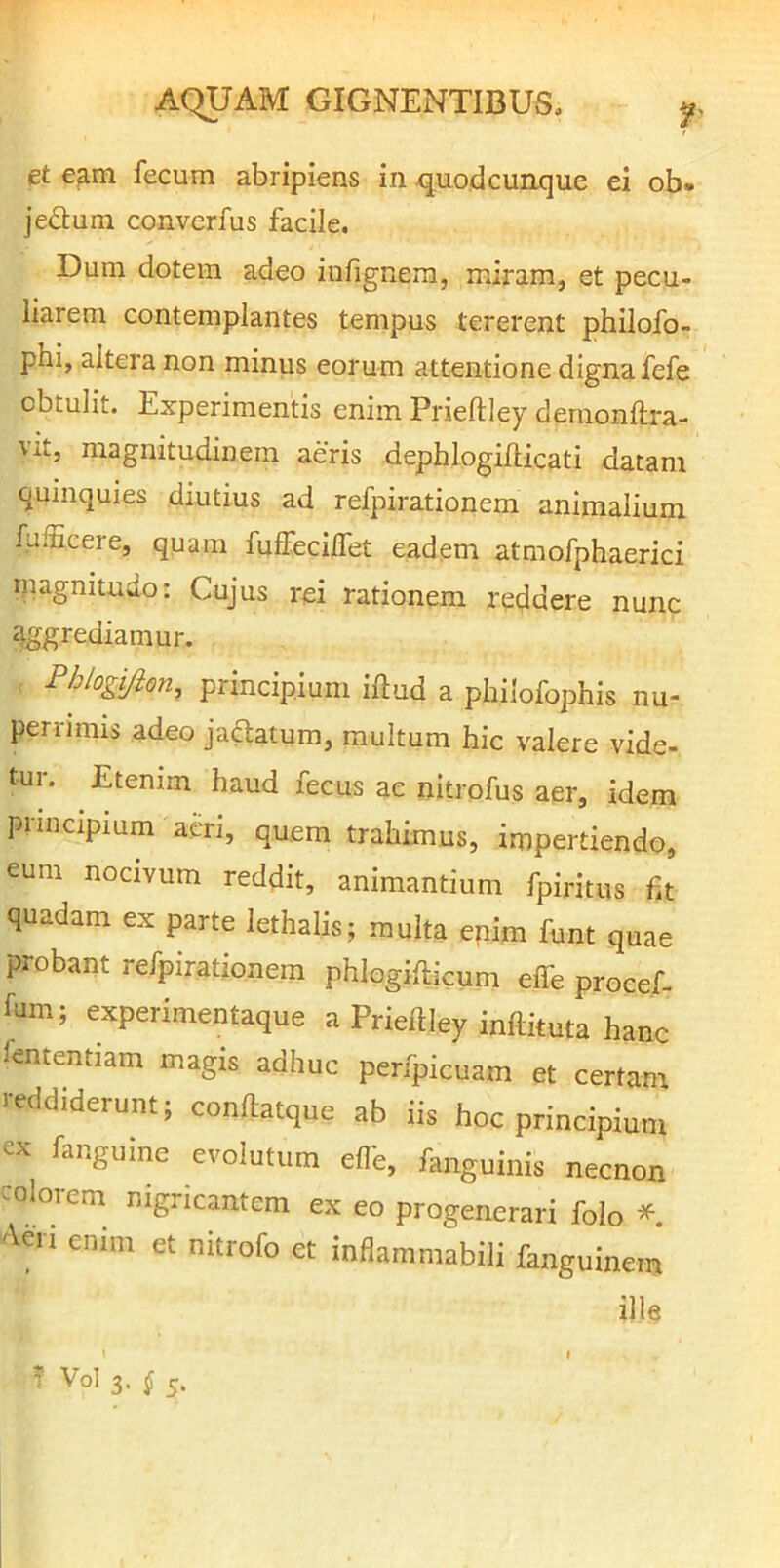 et e^m fecum abripiens in xjuodcunque ei ob. jedum converfus facile. Dum dotem adeo iufignem, miram, et pecu- liarem contemplantes tempus tererent philofo- phi, altera non minus eorum attentione digna fefe obtulit. Experimentis enim Prieftley deraonftra- vit, magnitudinem aeris dephlogiflicati datam quinquies diutius ad refpirationem animalium fulEcere, quam fuffecilfet eadem atmofphaerici magnitudo: Cujus rei rationem reddere nunc aggrediamur, Phiogijion, principium iftud a pliilofophis nu- pen-miis adeo ja^atum, multum hic valere vide- tur. Etenim haud fecus ae nitrofus aer, idem piincipium acri, quem trahimus, impertiendo, eum nocivum reddit, animantium fpiritus ht quadam ex parte lethalis; multa epim funt quae probant rerpiratioaem phlogifticum effe procef- fum; experimentaque a Prieftley inilituta hanc fententiam magis adhuc peripicuam et certam reddiderunt; conftatque ab iis hoc principium ex fanguine evolutura eflb, fanguinis necnon colorem nigricantem ex eo progenerari foio * '\eii enim et nitrofo et infiaramabili fanguinem ille ? Vol'3, f j.