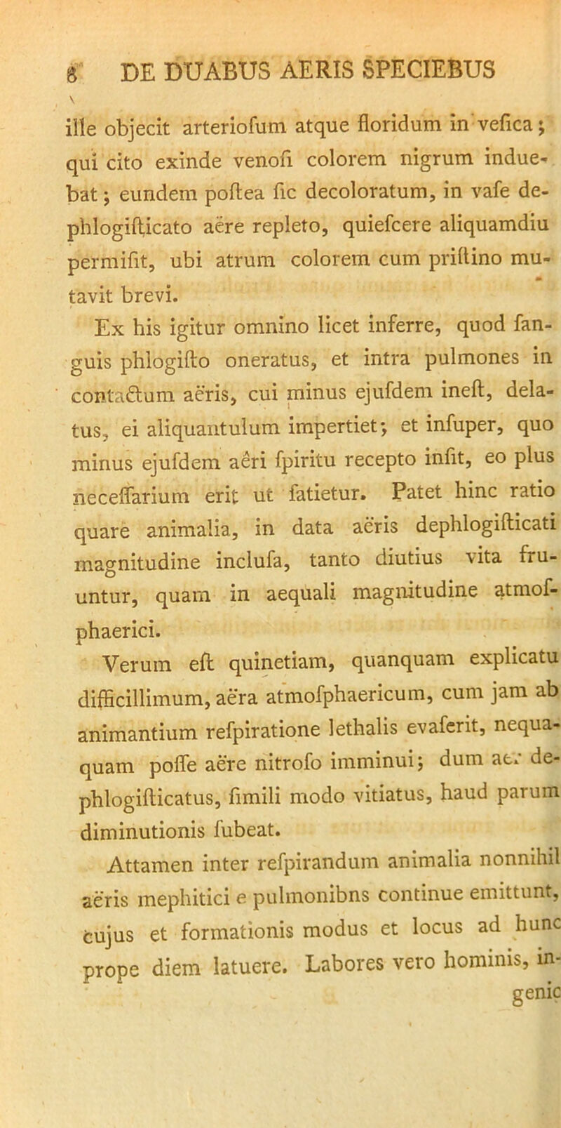 ille objecit arteriofum atque floridum in vefica; qui cito exinde venofi colorem nigrum indue- bat ; eundem poftea fic decoloratum, in vafe de- phlogillicato aere repleto, quiefcere aliquamdiu permifit, ubi atrum colorem cum priltino mu- tavit brevi. Ex his igitur omnino licet inferre, quod fan- guis phlogifto oneratus, et intra pulmones in contaftum aeris, cui minus ejufdem inefl:, dela- tus, ei aliquantulum impertiet-, et infuper, quo minus ejufdem aeri fpiritu recepto inflt, eo plus neceflarium erit ut fatietur. Patet hinc ratio quare animalia, in data aeris dephlogifticati magnitudine inclufa, tanto diutius vita fru- untur, quam in aequali magnitudine atmof- phaerici. Verum efl: quinetiam, quanquam explicatu difficillimum, aera atmofphaericum, cum jam ab animantium refpiratione lethalis evafcrit, nequa- quam pofle aere nitrofo imminui; dum ae.* de- phlogifticatus, fimili modo vitiatus, haud parum diminutionis fubeat. Attamen inter refpirandum animalia nonnihil aeris mephitici e pulmonibns continue emittunt, tujus et formationis modus et locus ad hunc prope diem latuere. Labores vero hominis, in-