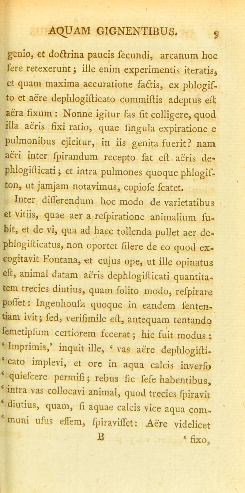 genio, et doflrina paucis fecundi, arcanum hoc fere retexerunt j ille enim experimentis iteratis^ et quam maxima accuratione faftis, ex phlogif- to et aere dephlogifticato commiftis adeptus efl aera fixum : Nonne igitur fas fit colligere, quod illa aeris fixi ratio, quae fingula expiratione e pulmonibus ejicitur, in iis genita fuerit? nam aeri inter fpirandum recepto fat eft aeris de- phlogifticati; et intra pulmones quoque phlogif- ton, ut jamjam notavimus, copiofe fcatet. Inter differendum hoc modo de varietatibus et vitiis, quae aer a refpiratione animalium fu- bitj et de vi, qua ad haec tollenda pollet aer de- phlogifticatus, non oportet filere de eo quod ex- cogitavit Fontana, «t cujus ope, ut ille opinatus eft, animal datam aeris dephlogifticati quantita- tem trecies diutius, quam folito modo, refpirare poflet: Ingenhoufz qUoque in eandem fenten- tiam ivit; fed, verifimile eft, antequam tentandq femetipfum certiorem fecerat; hic fuit modus : ‘ Imprimis, inquit ille, ‘ vas aere dephlogifti- ‘cato implevi, et ore in aqua calcis inverfo ‘ quiefcere permifi; rebus fic fefe habentibus, ‘ mtra vas collocavi animal, quod trecies fpiravit * diutius, quam, fi aquae calcis vice aqua coin- *muni ufus elfem, fpiraviffet: Aere videlicet ^ ‘ fixo.