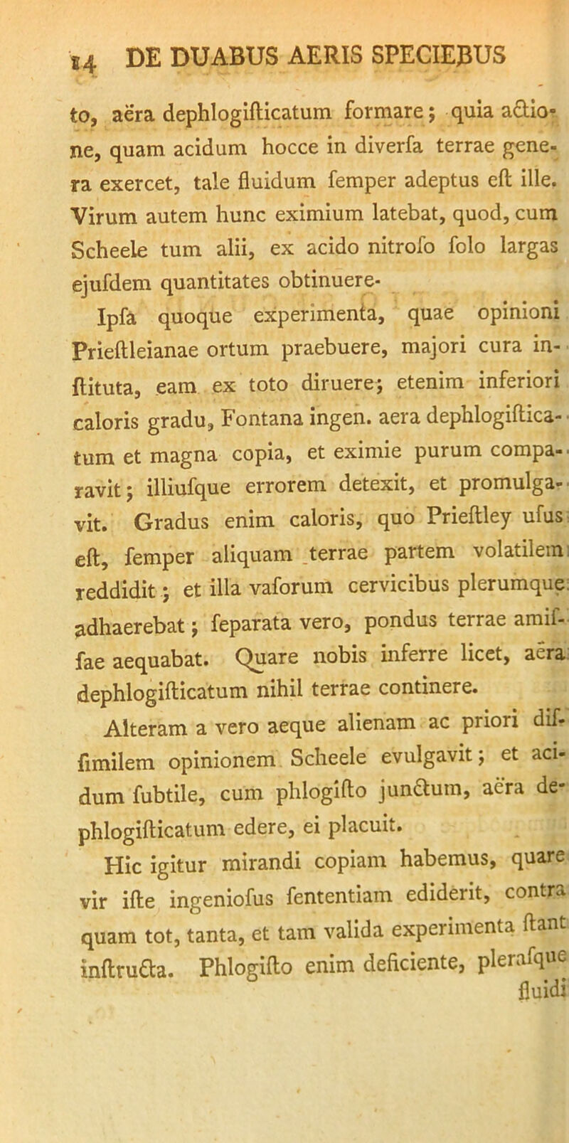 to, aera dephlogifticatum formare; quia asio- ne, quam acidum hocce in diverfa terrae gene- ra exercet, tale fluidum femper adeptus eft ille. Virum autem hunc eximium latebat, quod, cum Scheele tum alii, ex acido nitrofo folo largas ejufdem quantitates obtinuere- Ipfa quoque experimenta, quae opinioni Prieftleianae ortum praebuere, majori cura in- ftituta, eam ex toto diruere; etenim inferiori caloris gradu. Fontana ingen. aera dephlogifliica-• tum et magna copia, et eximie purum compa- ravit ; illiufque errorem detexit, et promulga- ■ vit. Gradus enim caloris, quo Prieftley ufus; eft, femper aliquam .terrae partem volatilem i reddidit; et illa vaforum cervicibus plerumque: adhaerebat; feparata vero, pondus terrae amif- fae aequabat. Quare nobis inferre licet, aera; dephlogifticatum nihil terrae continere. Alteram a vero aeque alienam ac priori dif- fimilem opinionem Scheele evulgavit; et aci- dum fubtile, cum phlogifto jundum, aera de- phlogifticatum edere, ei placuit. Hic igitur mirandi copiam habemus, quare vir ifte ingeniofus fententiam ediderit, contra quam tot, tanta, et tam valida experimenta ftant inftruda. Phlogifto enim deficiente, plerafque fluidi