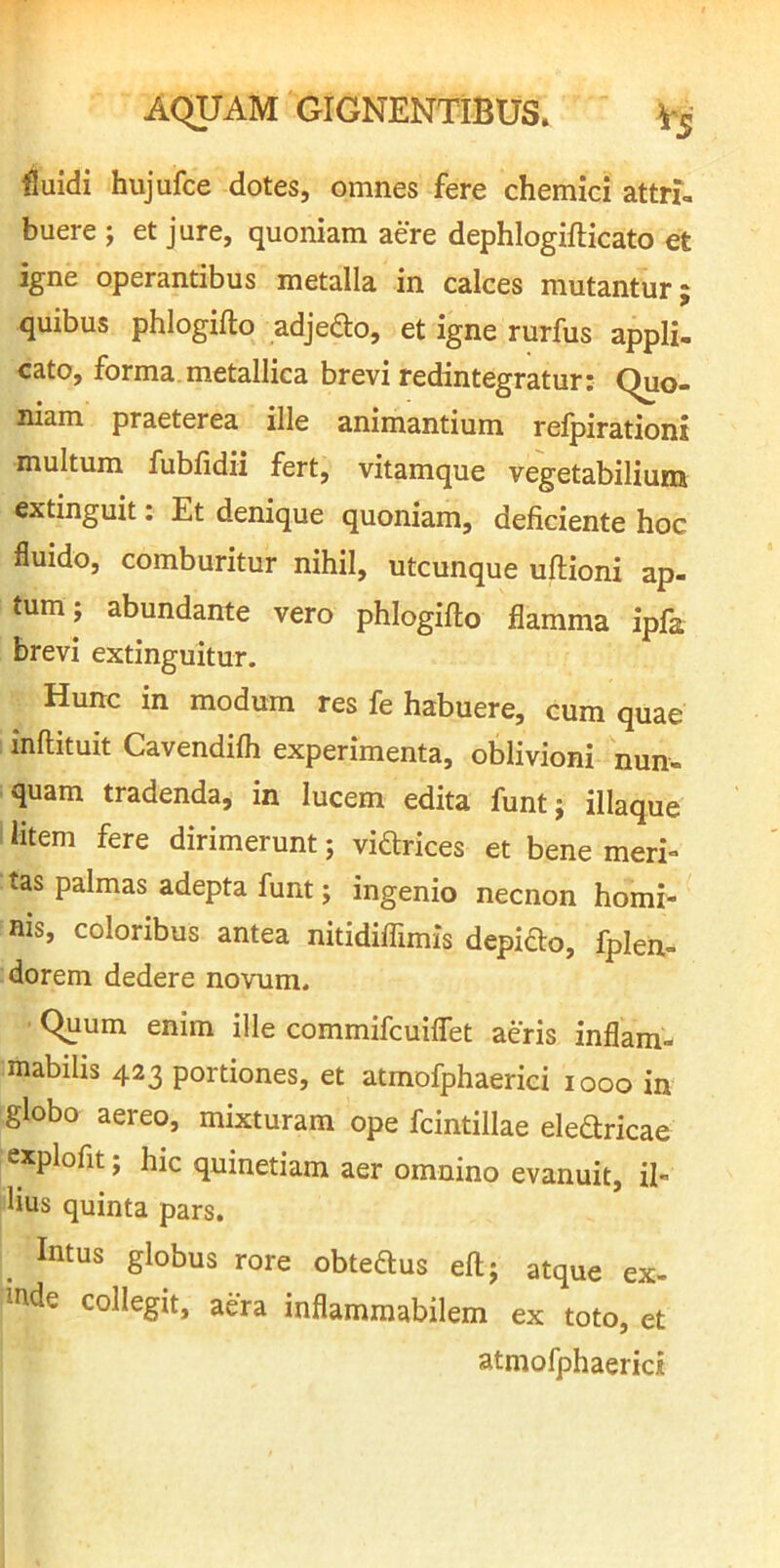 fluidi hujufce dotes, omnes fere chemici attri- buere j et jure, quoniam aere dephlogifticato et igne operantibus metalla in calces mutantur; quibus phlogifto adjedlo, et igne rurfus appli- cato, forma.metallica brevi redintegratur: Quo- niam praeterea ille animantium reipirationi multum fubfidii fert, vitamque vegetabilium extinguit: Et denique quoniam, deficiente hoc fluido, comburitur nihil, utcunque uftioni ap- tum; abundante vero phlogifto flamma ipfa brevi extinguitur. Hunc in modum res fe habuere, cum quae inftituit Cavendifh experimenta, oblivioni nun- quam tradenda, in lucem edita funt; illaque I litem fere dirimerunt; vidlrices et bene meri- tas palmas adepta funt; ingenio necnon homi- nis, coloribus antea nitidiffimis depifto, fplen- dorem dedere novum. Quum enim ille commifcuiflet aeris inflam- mabilis 423 portiones, et atmofphaerici 1000 in globo aereo, mixturam ope fcintillae eleftricae explofit; hic quinetiam aer omnino evanuit, il- lius quinta pars. _ Intus globus rore obteftus eft; atque ex- mde collegit, aera inflamraabilem ex toto, et atmofphaerici