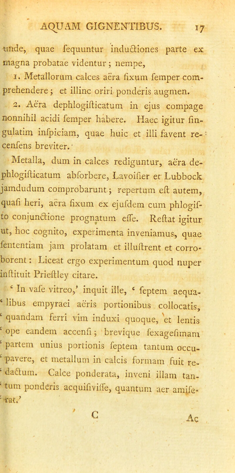 -unde, , quae fequuntur inductiones parte ex rnagna probatae videntur ; nempe, 1. Metallorum calces aera fixum femper com- prehendere ; et illinc oriri ponderis augmen. 2. Aera dephlogiflicatum in ejus compage nonnihil acidi femper habere. Haec igitur fin- gulatim infpiciam, quae huic et illi favent re- cenfens breviter.' Metalla, dum in calces rediguntur, aera de- phlogiflicatum abforbere, Lavoifier ec Lubbock jamdudum comprobarunt j repertum efl autem, quafi heri, aera fixum ex ejufdem cum phlogif- to conjundione prognatum effe. Reflat igitur ut, hoc cognito, experimenta inveniamus, quae fententiam jam prolatam et illuflrent et corro« borent: Liceat ergo experimentum quod nuper inflituit Prieflley citare. ‘ In vafe vitreo,’ inquit ille, ‘ feptem aequa- ‘ libus empyraei aeris portionibus collocatis, ‘ quandam ferri vim induxi quoque, 'et lentis ' ope eandem accenfi; brevique fexagefimani ' partem unius portionis feptem tantum occu- ‘ pavere, et metallum in calcis formam fuit re- ' dadlum. Calce ponderata, inveni illam tan- ‘ tum ponderis acquifivilfe, quantum aer amife- •“fat.’ Ac G