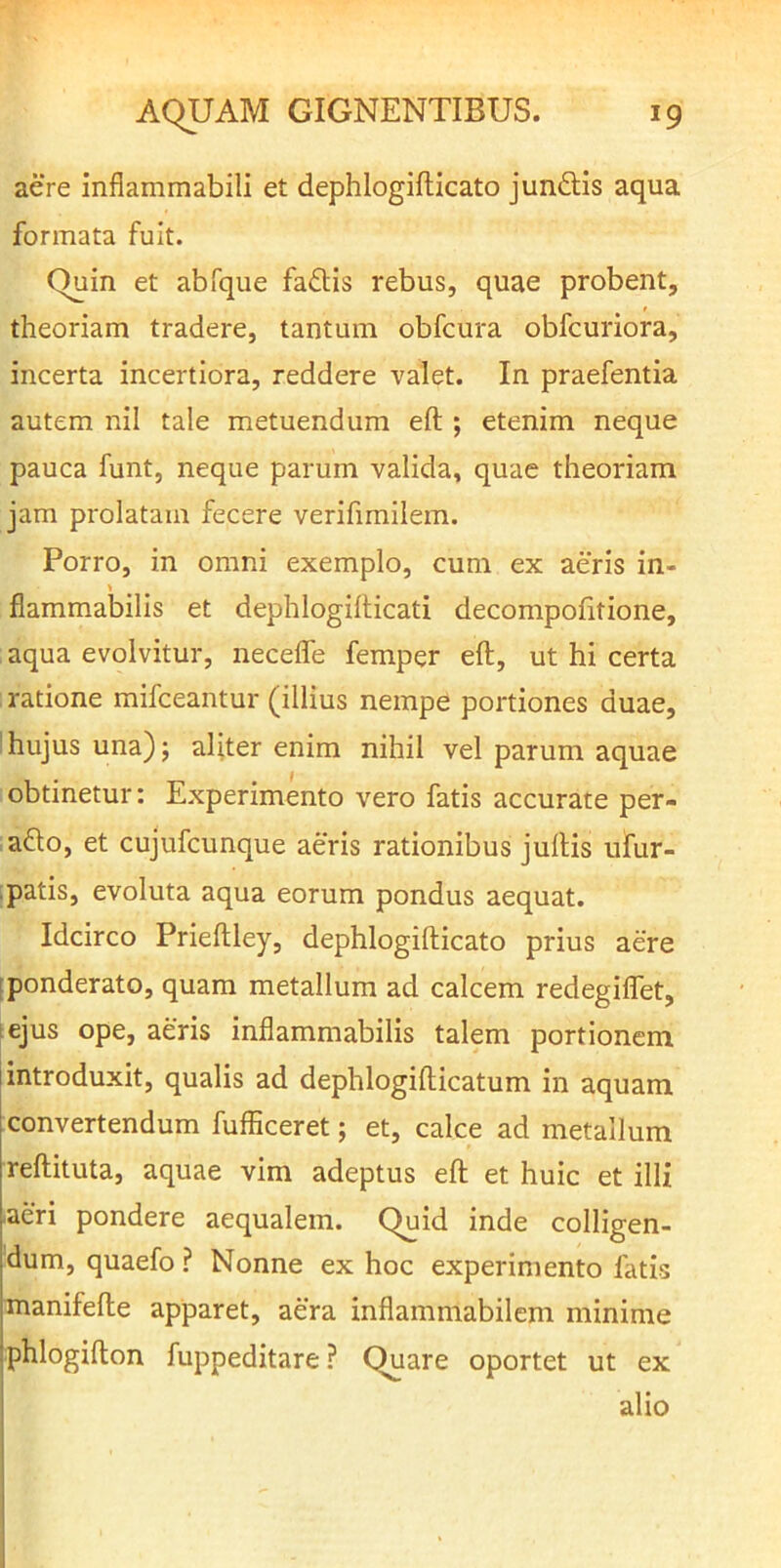 aere inflammabili et dephlogifticato jun£lis aqua formata fuit. Quin et abfque faftis rebus, quae probent, theoriam tradere, tantum obfcura obfcuriora, incerta incertiora, reddere valet. In praefentia autem nil tale metuendum eft ; etenim neque pauca funt, neque parum valida, quae theoriam jam prolatam fecere verifimilem. Porro, in omni exemplo, cum ex aeris in- fiammabilis et dephlogillicati decompofitione, aqua evolvitur, necelfe femper eft, ut hi certa ratione mifceantur (illius nempe portiones duae, 'hujus una); aliter enim nihil vel parum aquae obtinetur: Experimento vero fatis accurate per- aflo, et cujufcunque aeris rationibus juftis ufur- ;patis, evoluta aqua eorum pondus aequat. Idcirco Prieftley, dephlogifticato prius aere [ponderato, quam metallum ad calcem redegiflet, tejus ope, aeris inflammabilis talem portionem introduxit, qualis ad dephlogifticatum in aquam convertendum fufficeret; et, calce ad metallum reftituta, aquae vim adeptus eft et huic et illi aeri pondere aequalem. Quid inde colligen- dum, quaefo ? Nonne ex hoc experimento fatis manifefte apparet, aera inflammabilcm minime phlogifton fuppeditare? Quare oportet ut ex alio