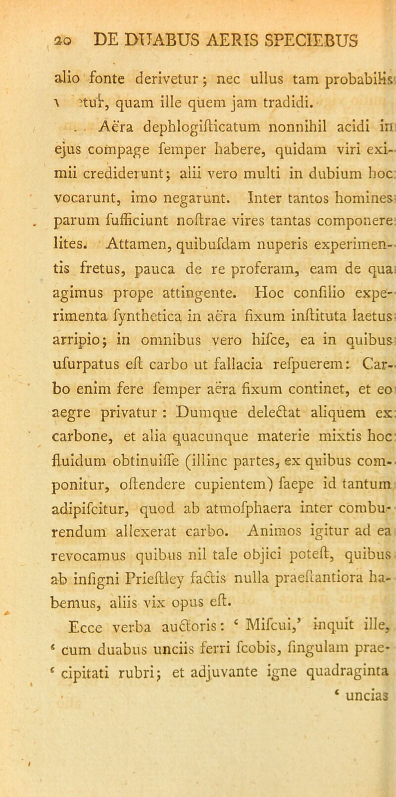 alio fonte derivetur; nec ullus tam probabiHs' \ nui, quam ille quem jam tradidi. Aera dephlogiflicatum nonnihil acidi in ejus compage femper habere, quidam viri exi- mii crediderunt; alii vero multi in dubium hoc; vocarunt, imo negarunt. Inter tantos homines: parum fufficiunt noflrae vires tantas componere; lites. Attamen, quibufdam nuperis experimen-- tis fretus, pauca de re proferam, eam de qua; agimus prope attingente. Hoc confilio expe-- rimenta fynthetica in aera fixum inftituta laetus: arripio; in omnibus vero hifce, ea in quibus: ufurpatus efl carbo ut fallacia refpuerem: Car- bo enim fere femper aera fixum continet, et eo' aegre privatur : Dumque deledlat aliquem ex: carbone, et alia quacunque materie mixtis hoc fluidum obtinuiffe (illinc partes, ex quibus com-. ponitur, oftendere cupientem) faepe id tantum adipifcitur, quod ab atmofphaera inter combu- rendum allexerat carbo. Animos igitur ad ea revocamus quibus nil tale objici potefl, quibus ab infigni Prieflley fadis nulla praefiantiora ha- bemus, aliis vix opus eft. Ecce verba audloris: ‘ Mifcui,’ inquit ille, ‘ cum duabus unciis ferri fcobis, fingulam prae* ‘ cipitati rubri; et adjuvante igne quadraginta ‘ uncias